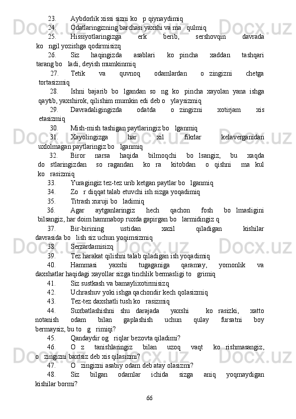 23. Aybdorlik xissi sizni ko p qiynaydimiq
24. Odatlaringizning barchasi yaxshi va ma qulmiq	

25. Hissiyotlaringizga         erk         berib,         sershovqin         davrada
ko ngil yozishga qodirmisizq	

26. Siz       haqingizda       asablari       ko pincha       xaddan       tashqari	

tarang bo ladi, deyish mumkinmiq	

27. Tetik           va           quvnoq           odamlardan           o zingizni           chetga	

tortasizmiq
28. Ishni   bajarib   bo lgandan   so ng   ko pincha   xayolan   yana   ishga	
  
qaytib, yaxshirok, qilishim mumkin edi deb o ylaysizmiq	

29. Davradaligingizda       odatda       o zingizni       xotirjam       xis	

etasizmiq
30. Mish-mish tashigan paytlaringiz bo lganmiq

31. Xayolingizga             har             xil             fikrlar             kelaverganidan
uxlolmagan paytlaringiz bo lganmiq	

32. Biror       narsa       haqida       bilmoqchi       bo lsangiz,       bu       xaqda	

do stlaringizdan       so ragandan       ko ra       kitobdan       o qishni       ma kul	
    
ko rasizmiq

33. Yuragingiz tez-tez urib ketgan paytlar bo lganmiq	

34. Zo r diqqat talab etuvchi ish sizga yoqadimiq	

35. Titrash xuruji bo ladimiq	

     36. Agar       aytganlaringiz       hech       qachon       fosh       bo lmasligini	

bilsangiz, har doim hammabop ruxda gapirgan bo larmidingiz q	

37. Bir-birining         ustidan           xazil           qiladigan           kishilar
davrasida bo lish siz uchun yoqimsizmiq	

38. Serzardamisizq
39. Tez harakat qilishni talab qiladigan ish yoqadimiq
40. Hammasi         yaxshi          tugaganiga         qaramay,         yomonlik         va
daxshatlar haqidagi xayollar sizga tinchlik bermasligi to grimiq	

41. Siz sustkash va bamaylixotirmisizq
42. Uchrashuv yoki ishga qachondir kech qolasizmiq
43. Tez-tez daxshatli tush ko rasizmiq	

44. Suxbatlashishni   shu   darajada     yaxshi       ko rasizki,     xatto	

notanish       odam       bilan       gaplashish       uchun       qulay       fursatni       boy
bermaysiz, bu to g rimiqi?	
 
45. Qandaydir og riqlar bezovta qiladimi?	

46. O z       tanishlaringiz       bilan       uzoq       vaqt       ko rishmasangiz,	
 
o zingizni baxtsiz deb xis qilasizmi?	

47. O zingizni asabiy odam deb atay olasizmi?	

48. Siz       bilgan       odamlar       ichida       sizga       aniq       yoqmaydigan
kishilar bormi?
66 
