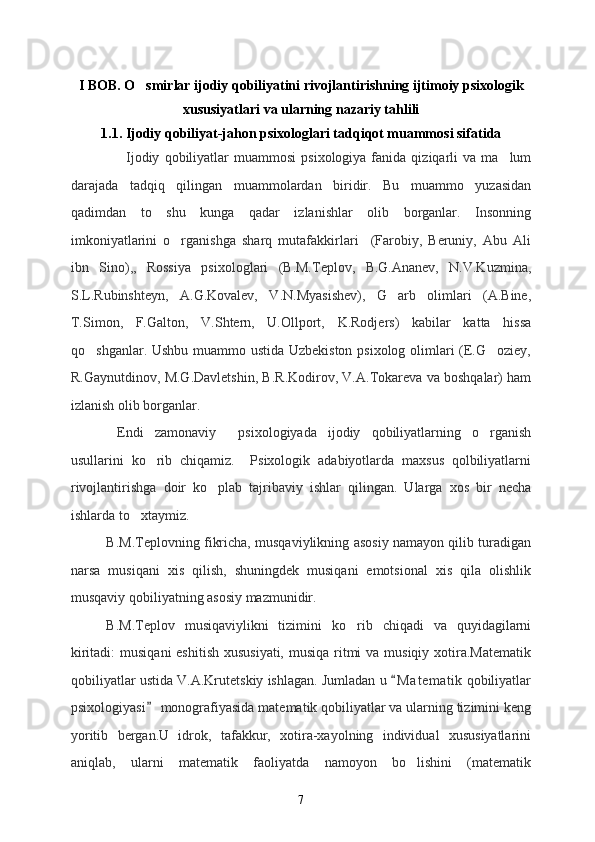 I BOB. O smirlar ijodiy qobiliyatini rivojlantirishning ijtimoiy psixologik
xususiyatlari va ularning nazariy tahlili
1.1. Ijodiy qobiliyat-jahon psixologlari tadqiqot muammosi sifatida
                      Ijodiy   qobiliyatlar  muammosi   psixologiya  fanida  qiziqarli  va   ma lum	

darajada   tadqiq   qilingan   muammolardan   biridir.   Bu   muammo   yuzasidan
qadimdan   to   shu   kunga   qadar   izlanishlar   olib   borganlar.   Insonning
imkoniyatlarini   o rganishga   sharq   mutafakkirlari     (Farobiy,   Beruniy,   Abu   Ali	

ibn   Sino),,   Rossiya   psixologlari   (B.M.Teplov,   B.G.Ananev,   N.V.Kuzmina,
S.L.Rubinshteyn,   A.G.Kovalev,   V.N.Myasishev),   G arb   olimlari   (A.Bine,	

T.Simon,   F.Galton,   V.Shtern,   U.Ollport,   K.Rodjers)   kabilar   katta   hissa
qo shganlar. Ushbu muammo ustida Uzbekiston psixolog olimlari (E.G oziey,	
 
R.Gaynutdinov, M.G.Davletshin, B.R.Kodirov, V.A.Tokareva va boshqalar) ham
izlanish olib borganlar.
  Endi   zamonaviy     psixologiyada   ijodiy   qobiliyatlarning   o rganish	

usullarini   ko rib   chiqamiz.     Psixologik   adabiyotlarda   maxsus   qolbiliyatlarni	

rivojlantirishga   doir   ko plab   tajribaviy   ishlar   qilingan.   Ularga   xos   bir   necha	

ishlarda to xtaymiz. 	

B.M.Teplovning fikricha, musqaviylikning asosiy namayon qilib turadigan
narsa   musiqani   xis   qilish,   shuningdek   musiqani   emotsional   xis   qila   olishlik
musqaviy qobiliyatning asosiy mazmunidir.
B.M.Teplov   musiqaviylikni   tizimini   ko rib   chiqadi   va   quyidagilarni	

kiritadi:  musiqani  eshitish xususiyati, musiqa ritmi va musiqiy xotira.Matematik
qobiliyatlar ustida V.A.Krutetskiy ishlagan. Jumladan u  M a t ematik  qobiliyatlar	

psixologiyasi  monografiyasida matematik qobiliyatlar va ularning tizimini keng	

yoritib   bergan.U   idrok,   tafakkur,   xotira-xayolning   individual   xususiyatlarini
aniqlab,   ularni   matematik   faoliyatda   namoyon   bo lishini   (matematik	

7 