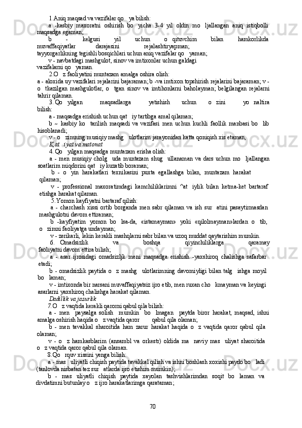 1. Aniq maqsad va vazifalar qo ya bilish:
a   -kasbiy   maxoratni   oshirish   bo yicha   3-4   yil   oldin   mo ljallangan   aniq   istiqbolli	
 
maqsadga egaman;
b   -   kelgusi   yil   uchun   o qituvchim   bilan   hamkorlikda	

muvaffaqiyatlar darajasini rejalashtiryapman;
tayyorgarlikning tegishli bosqichlari uchun aniq vazifalar qo yaman;	

v - navbatdagi mashgulot, sinov va imtixonlar uchun galdagi
vazifalarni qo yaman.	

2. O z faoliyatini muntazam amalga oshira olish:	

a - aloxida uy vazifalari rejalarini bajaraman; b -va imtixon topshirish rejalarini bajaraman; v -
o tkazilgan   mashgulotlar,   o tgan   sinov   va   imtihonlarni   baholayman;   belgilangan   rejalarni	
 
tahrir qilaman.
3. Qo yilgan       maqsadlarga       yetishish     uchun     o zini       yo naltira	
  
bilish:
a - maqsadga erishish uchun qat iy tartibga amal qilaman;	

b   ~   kasbiy   ko tarilish   maqsadi   va   vazifasi   men   uchun   kuchli   faollik   manbasi   bo lib	
 
hisoblanadi;
v - o zimning musiqiy mashg ulotlarim jarayonidan katta qoniqish xis etaman,	
 
K,at iyat va matonat

4. Qo yilgan maqsadga muntazam erisha olish:

a   -   men   musiqiy   cholg uda   muntazam   shug ullanaman   va   dars   uchun   mo ljallangan	
  
soatlarim miqdorini qat iy kuzatib boraman;	

b   -   o yin   harakatlari   texnikasini   puxta   egallashga   bilan,   muntazam   harakat	

qilaman;
v   -   professional   maxoratimdagi   kamchiliklarimni   ^at iylik   bilan   ketma-ket   bartaraf	

etishga harakat qilaman.
5. Yomon kayfiyatni bartaraf qilish:
a   -   charchash   xissi   ortib   borganda   men   sabr   qilaman   va   ish   sur atini   pasaytirmasdan	

mashgulotni davom ettiraman;
b   -kayfiyatim   yomon   bo lsa-da,   «istamayman»   yoki   «qilolmayman»lardan   o tib,	
 
o zimni faoliyatga undayman;	

v - zerikarli, lekin kerakli mashqlarni sabr bilan va uzoq muddat qaytarishim mumkin.
6. Omadsizlik         va         boshqa         qiyinchiliklarga         qaramay
faoliyatni davom ettira bilish;
a   -   asar   ijrosidagi   omadsizljk   meni   maqsadga   erishish   -yaxshiroq   chalishga   safarbar
etadi;
b   -   omadsizlik   paytida   o z   mashg ulotlarimning   davomiyligi   bilan   talg ishga   moyil	
  
bo laman;	

v - imtixonda bir narsani muvaffaqiyatsiz ijro etib, men ruxan cho kmayman va keyingi	

asarlarni yaxshiroq chalishga harakat qilaman.
Dadillik va jasurlik
7. O z vaqtida kerakli qarorni qabul qila bilish:	

a   -   men     paysalga   solish     mumkin     bo lmagan     paytda   biror   harakat,   maqsad,   ishni	

amalga oshirish haqida o z vaqtida qaror   qabul qila olaman;	
 
b   -   men   tavakkal   sharoitida   ham   zarur   harakat   haqida   o z   vaqtida   qaror   qabul   qila	

olaman;
v   -   o z   hamkasblarim   (ansambl   va   orkestr)   oldida   ma naviy   mas uliyat   sharoitida	
  
o z vaqtida qaror qabul qila olaman.	

8. Qo rquv xissini yenga bilish:	

a - mas uliyatli chiqish paytida tavakkal qilish va ishni boshlash xoxishi paydo bo ladi	
 
(tanlovda nisbatan tez sur atlarda ijro etishim mumkin);	

b   -   mas uliyatli   chiqish   paytida   xayolan   tashvishlarimdan   soqit   bo laman   va	
 
divdatimni butunlay o z ijro harakatlarimga qarataman;	

70 