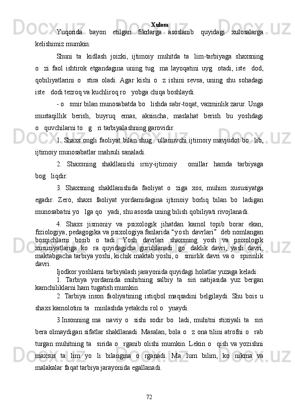 Xulosa
Yuqorida   bayon   etilgan   fikrlarga   asoslanib   quyidagi   xulosalarga
kelishimiz mumkin: 
Shuni   ta kidlash   joizki,   ijtimoiy   muhitda   ta lim-tarbiyaga   shaxsning 
o zi   faol   ishtirok   etgandagina   uning   tug ma   layoqatini   uyg otadi,   iste dod,	
   
qobiliyatlarini   o stira   oladi.   Agar   kishi   o z   ishini   sevsa,   uning   shu   sohadagi	
 
iste dodi tezroq va kuchliroq ro yobga chiqa boshlaydi.	
 
- o smir bilan munosabatda bo lishda sabr-toqat, vazminlik zarur. Unga	
 
mustaqillik   berish,   buyruq   emas,   aksincha,   maslahat   berish   bu   yoshdagi
o quvchilarni to g ri tarbiyalashning garovidir. 	
  
1. Shaxs ongli faoliyat bilan shug ullanuvchi ijtimoiy mavjudot bo lib,	
 
ijtimoiy munosabatlar mahsuli sanaladi.
2.   Shaxsning   shakllanishi   irsiy-ijtimoiy     omillar   hamda   tarbiyaga
bog liqdir.	

3.   Shaxsning   shakllanishida   faoliyat   o ziga   xos,   muhim   xususiyatga	

egadir.   Zero,   shaxs   faoliyat   yordamidagina   ijtimoiy   borliq   bilan   bo ladigan	

munosabatni yo lga qo yadi, shu asosda uning bilish qobiliyati rivojlanadi.	
 
4.   Shaxs   jismoniy   va   psixologik   jihatdan   kamol   topib   borar   ekan,
fiziologiya, pedagogika va psixologiya fanlarida  y o s h  davrlari  deb nomlangan	
 
bosqichlarni   bosib   o tadi.   Yosh   davrlari   shaxsning   yosh   va   psixologik	

xususiyatlariga   ko ra   quyidagicha   guruhlanadi:   go daklik   davri,   yasli   davri,	
 
maktabgacha tarbiya yoshi, kichik maktab yoshi, o smirlik davri va o spirinlik	
 
davri. 
Ijodkor yoshlarni tarbiyalash jarayonida quyidagi holatlar yuzaga keladi:
1.   Tarbiya   yordamida   muhitning   salbiy   ta siri   natijasida   yuz   bergan

kamchiliklarni ham tugatish mumkin.
2.   Tarbiya   inson   faoliyatining   istiqbol   maqsadini   belgilaydi.   Shu   bois   u
shaxs kamolotini ta minlashda yetakchi rol o ynaydi.	
 
3.Insonning   ma naviy   o sishi   sodir   bo ladi,   muhitni   stixiyali   ta siri	
   
bera olmaydigan sifatlar shakllanadi. Masalan, bola o z ona tilini atrofni o rab	
 
turgan  muhitning ta sirida  o rganib  olishi   mumkin.  Lekin o qish  va  yozishni	
  
maxsus   ta lim   yo li   bilangina   o rganadi.   Ma lum   bilim,   ko nikma   va	
    
malakalar faqat tarbiya jarayonida egallanadi. 
72 