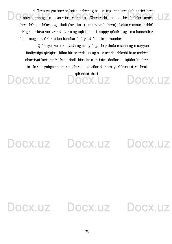 4. Tarbiya yordamida hatto kishining ba zi tug ma kamchiliklarini ham 
ijobiy   tomonga   o zgartirish   mumkin.   Chunonchi,   ba zi   bir   bolalar   ayrim	
 
kamchiliklar bilan tug iladi (kar, ko r, soqov va hokazo). Lekin maxsus tashkil	
 
etilgan tarbiya yordamida ularning aqli to la taraqqiy qiladi, tug ma kamchiligi	
 
bo lmagan kishilar bilan barobar faoliyatda bo lishi mumkin. 	
 
Qobiliyat va iste dodning ro yobga chiqishida insonning muayyan	
 
faoliyatiga qiziqishi bilan bir qatorda uning o z ustida ishlashi ham muhim	

ahamiyat kasb etadi. Iste dodli kishilar o z iste dodlari   iqtidor kuchini	
   
to la ro yobga chiqarish uchun o z ustlarida tinmay ishlashlari, mehnat	
  
qilishlari shart.  
73 