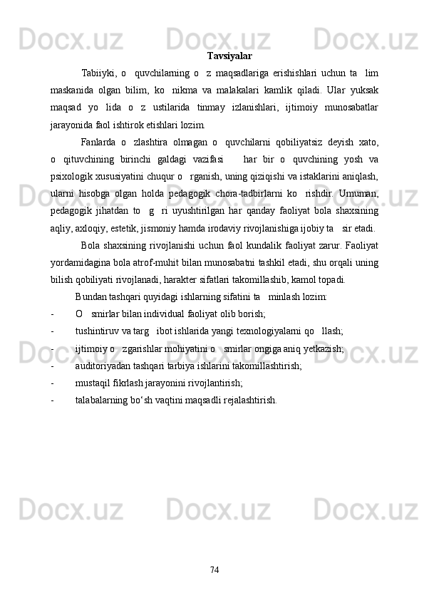 Tavsiyalar
Tabiiyki,   o quvchilarning   o z   maqsadlariga   erishishlari   uchun   ta lim  
maskanida   olgan   bilim,   ko nikma   va   malakalari   kamlik   qiladi.   Ular   yuksak	

maqsad   yo lida   o z   ustilarida   tinmay   izlanishlari,   ijtimoiy   munosabatlar	
 
jarayonida faol ishtirok etishlari lozim.
Fanlarda   o zlashtira   olmagan   o quvchilarni   qobiliyatsiz   deyish   xato,	
 
o qituvchining   birinchi   galdagi   vazifasi     har   bir   o quvchining   yosh   va	
  
psixologik xususiyatini chuqur o rganish, uning qiziqishi va istaklarini aniqlash,	

ularni   hisobga   olgan   holda   pedagogik   chora-tadbirlarni   ko rishdir.   Umuman,	

pedagogik   jihatdan   to g ri   uyushtirilgan   har   qanday   faoliyat   bola   shaxsining	
 
aqliy, axloqiy, estetik, jismoniy hamda irodaviy rivojlanishiga ijobiy ta sir etadi.	

Bola   shaxsining   rivojlanishi   uchun   faol   kundalik   faoliyat   zarur.   Faoliyat
yordamidagina bola atrof-muhit bilan munosabatni tashkil etadi, shu orqali uning
bilish qobiliyati rivojlanadi, harakter sifatlari takomillashib, kamol topadi.
Bundan tashqari quyidagi ishlarning sifatini ta minlash lozim:	

- O smirlar	
  bilan individual faoliyat olib borish;
- tushintiruv va targ ibot ishlarida yangi texnologiyalarni qo llash;	
 
- ijtimoiy o zgarishlar mohiyatini 	
 o smirlar	  ongiga aniq yetkazish;
- auditoriyadan tashqari tarbiya ishlarini takomillashtirish;
- mustaqil fikrlash jarayonini rivojlantirish;
- talabalarning   bo ‘ sh   vaqtini   maqsadli   rejalashtirish .
74 