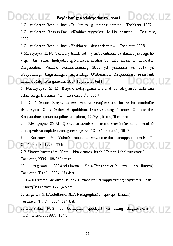 Foydalanilgan adabiyotlar ro yxati
1. O zbekiston Respublikasi «Ta lim to g risidagi qonun»: - Toshkent, 1997.	
   
2.O zbekiston   Respublikasi   «Kadrlar   tayyorlash   Milliy   dasturi»:   -   Toshkent,

1997.
3.O zbekiston Respublikasi «Yoshlar yili davlat dasturi»: - Toshkent, 2008.

4.Mirziyoyev Sh.M. Tanqidiy taxlil, qat iy tartib-intizom va shaxsiy javobgarlik	

-   qar     bir   raxbar   faoliyatining   kundalik   koidasi   bo lishi   kerak.   O zbekiston	
 
Respublikasi   Vazirlar   Maxkamasining   2016   yil   yakunlari   va   2017   yil
istiqbollariga   bagishlangan   majlisidagi   O‘zbekiston   Respublikasi   Prezidenti
nutki. // Xalq so‘zi gazetasi, 2017.16 yanvar, №11
5.   Mirziyoyev   Sh.M.   Buyuk   kelajagimizni   mard   va   oliyjanob   xalkimiz
bilan birga kuramiz.  O z b e k i s t on ,  2017.	
 	
6.   O zbekiston   Respublikasini   yanada   rivojlantirish   bo yicha   xarakatlar	
 
strategiyasi.   O zbekiston   Respublikasi   Prezidentining   farmoni.   O zbekiston	
 
Respublikasi qonun xujjatlari to plami, 2017yil, 6-son,70-modda.	

7 .     Mirziyoyev   Sh.M.   Qonun   ustuvorligi   -   inson   manfaatlarini   ta minlash	

tarakqiyoti va xapkfarovonligining garovi.  O zbekiston ,  2017.	
 	
8.     Karimov   I.A.   Yuksak   malakali   mutaxassislar   taraqqiyot   omili.   T.:
O zbekiston, 1995. -23 b.	

9.B.Ziyomuhammadov .Komillikka eltuvchi kitob. T uron- iqbol nashryoti ,  	
 
Toshkent, 2006. 189-262betlar
10.   Iragimov   X.I.Abdullaeva   Sh.A.Pedagogika.(o quv   qo llanma).	
 
Toshkent: F an  ,2004. 184-bet.	
 
11. I.A.Karimov. Barkamol avlod-O zbekiston taraqqiyotining poydevori. Tosh.: 	

S h arq n a shryoti,1997,42-bet.	
 
12.Iragimov X.I.Abdullaeva Sh.A.Pedagogika.(o quv qo llanma). 	
 
Toshkent: F an  ,2004. 184-bet.	
 
13.Davletshin   M.G.   va   boshqalar.   qobiliyat   va   uning   diagnostikasi.   -
T.:O qituvchi, 1997. -134 b.	

75 