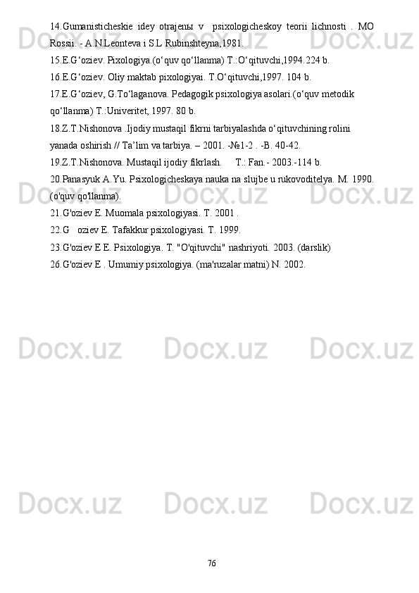 14.Gumanisticheskie   idey   otrajenы   v     psixologicheskoy   teorii   lichnosti   .   MO
Rossii. - A.N.Leonteva i S.L Rubinshteyna,1981.
15. E.G‘oziev. Pixologiya.(o‘quv qo‘llanma) T.:O‘qituvchi,1994.224 b.
16. E.G‘oziev. Oliy maktab pixologiyai. T.O‘qituvchi,1997. 104 b.
1 7 .E.G‘oziev, G.To‘laganova. Pedagogik psixologiya asolari.(o‘quv metodik 
qo‘llanma) T.:Univeritet, 1997. 80 b.
18.Z.T.Nishonova .Ijodiy mustaqil fikrni tarbiyalashda o‘qituvchining rolini 
yanada oshirish // Ta’lim va tarbiya. – 2001. -№1-2 . -B. 40-42.
19.Z.T.Nishonova. Mustaqil ijodiy fikrlash.   T.: Fan.- 2003.-114 b.
20.Panasyuk A.Yu. Psixologicheskaya nauka na slujbe u rukovoditelya. M. 1990.
(o'quv qo'llanma).
21. G'oziev E. Muomala psixologiyasi. T. 2001 .
22. G oziev E. Tafakkur psixologiyasi. T. 1999.	

23. G'oziev E E. Psixologiya. T. "O'qituvchi" nashriyoti.  2003. (darslik)
26.G'oziev E . Umumiy psixologiya. (ma'ruzalar matni) N. 2002.
76 