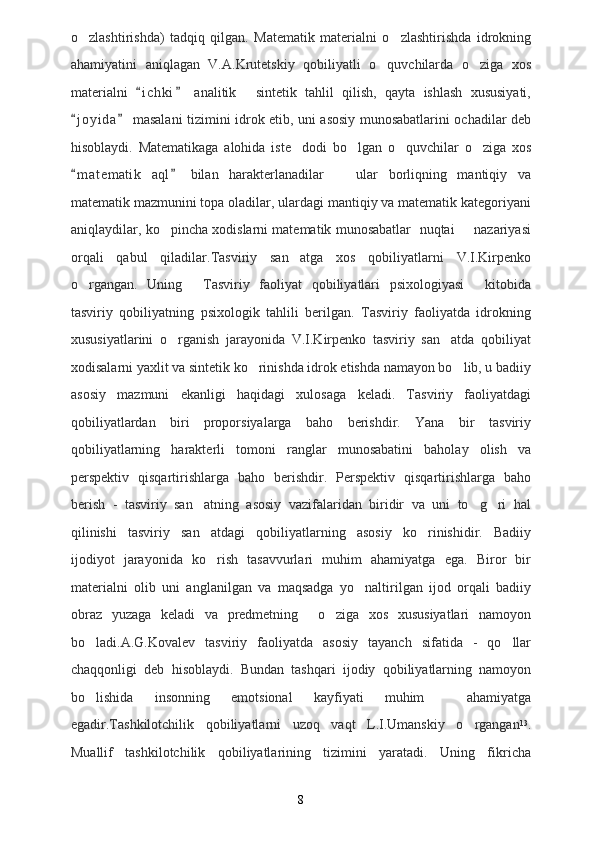 o zlashtirishda)   tadqiq   qilgan.   Matematik   materialni   o zlashtirishda   idrokning 
ahamiyatini   aniqlagan   V.A.Krutetskiy   qobiliyatli   o quvchilarda   o ziga   xos	
 
materialni   i c h ki   analitik   sintetik   tahlil   qilish,   qayta   ishlash   xususiyati,	
 	
j o yida  masalani tizimini idrok etib, uni asosiy munosabatlarini ochadilar deb	
 
hisoblaydi.   Matematikaga   alohida   iste dodi   bo lgan   o quvchilar   o ziga   xos	
   
m a t ematik   aql   bilan   harakterlanadilar     ular   borliqning   mantiqiy   va	
 	
matematik mazmunini topa oladilar, ulardagi mantiqiy va matematik kategoriyani
aniqlaydilar, ko pincha xodislarni matematik munosabatlar  nuqtai   nazariyasi	
 
orqali   qabul   qiladilar.Tasviriy   san atga   xos   qobiliyatlarni   V.I.Kirpenko	

o rgangan.   Uning   Tasviriy   faoliyat   qobiliyatlari   psixologiyasi   kitobida	
  
tasviriy   qobiliyatning   psixologik   tahlili   berilgan.   Tasviriy   faoliyatda   idrokning
xususiyatlarini   o rganish   jarayonida   V.I.Kirpenko   tasviriy   san atda   qobiliyat	
 
xodisalarni yaxlit va sintetik ko rinishda idrok etishda namayon bo lib, u badiiy	
 
asosiy   mazmuni   ekanligi   haqidagi   xulosaga   keladi.   Tasviriy   faoliyatdagi
qobiliyatlardan   biri   proporsiyalarga   baho   berishdir.   Yana   bir   tasviriy
qobiliyatlarning   harakterli   tomoni   ranglar   munosabatini   baholay   olish   va
perspektiv   qisqartirishlarga   baho   berishdir.   Perspektiv   qisqartirishlarga   baho
berish   -   tasviriy   san atning   asosiy   vazifalaridan   biridir   va   uni   to g ri   hal	
  
qilinishi   tasviriy   san atdagi   qobiliyatlarning   asosiy   ko rinishidir.   Badiiy
 
ijodiyot   jarayonida   ko rish   tasavvurlari   muhim   ahamiyatga   ega.   Biror   bir

materialni   olib   uni   anglanilgan   va   maqsadga   yo naltirilgan   ijod   orqali   badiiy	

obraz   yuzaga   keladi   va   predmetning     o ziga   xos   xususiyatlari   namoyon	

bo ladi.A.G.Kovalev   tasviriy   faoliyatda   asosiy   tayanch   sifatida   -   qo llar	
 
chaqqonligi   deb   hisoblaydi.   Bundan   tashqari   ijodiy   qobiliyatlarning   namoyon
bo lishida   insonning   emotsional   kayfiyati   muhim     ahamiyatga

egadir.Tashkilotchilik   qobiliyatlarni   uzoq   vaqt   L.I.Umanskiy   o rgangan	
 13
.
Muallif   tashkilotchilik   qobiliyatlarining   tizimini   yaratadi.   Uning   fikricha
8 