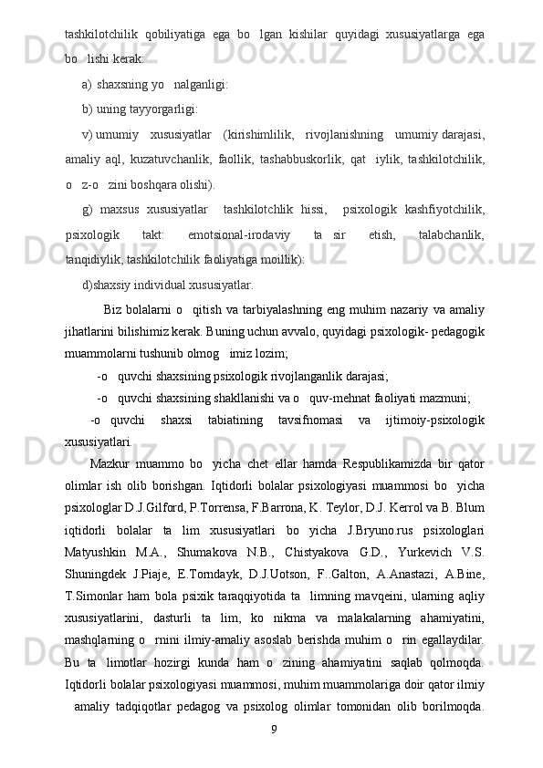 tashkilotchilik   qobiliyatiga   ega   bo lgan   kishilar   quyidagi   xususiyatlarga   ega
bo lishi kerak:	

a) shaxsning yo nalganligi:	

b) uning tayyorgarligi:
v) umumiy     xususiyatlar     (kirishimlilik,     rivojlanishning     umumiy darajasi,
amaliy   aql,   kuzatuvchanlik,   faollik,   tashabbuskorlik,   qat iylik,   tashkilotchilik,	

o z-o zini boshqara olishi). 	
 
g)   maxsus   xususiyatlar     tashkilotchlik   hissi,     psixologik   kashfiyotchilik,
psixologik         takt:         emotsional-irodaviy         ta sir         etish,         talabchanlik,	

tanqidiylik, tashkilotchilik faoliyatiga moillik):
d)shaxsiy individual xususiyatlar.
Biz   bolalarni   o qitish   va   tarbiyalashning   eng   muhim   nazariy   va   amaliy	

jihatlarini bilishimiz kerak. Buning uchun avvalo, quyidagi psixologik- pedagogik
muammolarni tushunib olmog imiz lozim; 	

-o quvchi shaxsining psixologik rivojlanganlik darajasi; 	

-o quvchi shaxsining shakllanishi va o quv-mehnat faoliyati mazmuni; 
 
-o quvchi   shaxsi   tabiatining   tavsifnomasi   va   ijtimoiy-psixologik

xususiyatlari.
Mazkur   muammo   bo yicha   chet   ellar   hamda   Respublikamizda   bir   qator	

olimlar   ish   olib   borishgan.   Iqtidorli   bolalar   psixologiyasi   muammosi   bo yicha	

psixologlar D.J.Gilford, P.Torrensa, F.Barrona, K. Teylor, D.J. Kerrol va B. Blum
iqtidorli   bolalar   ta lim   xususiyatlari   bo yicha   J.Bryuno.rus   psixologlari	
 
Matyushkin   M.A.,   Shumakova   N.B.,   Chistyakova   G.D.,   Yurkevich   V.S.
Shuningdek   J.Piaje,   E.Torndayk,   D.J.Uotson,   F..Galton,   A.Anastazi,   A.Bine,
T.Simonlar   ham   bola   psixik   taraqqiyotida   ta limning   mavqeini,   ularning   aqliy	

xususiyatlarini,   dasturli   ta lim,   ko nikma   va   malakalarning   ahamiyatini,	
 
mashqlarning   o rnini   ilmiy-amaliy   asoslab   berishda   muhim   o rin   egallaydilar.	
 
Bu   ta limotlar   hozirgi   kunda   ham   o zining   ahamiyatini   saqlab   qolmoqda.	
 
Iqtidorli bolalar psixologiyasi muammosi, muhim muammolariga doir qator ilmiy
amaliy   tadqiqotlar   pedagog   va   psixolog   olimlar   tomonidan   olib   borilmoqda.	

9 