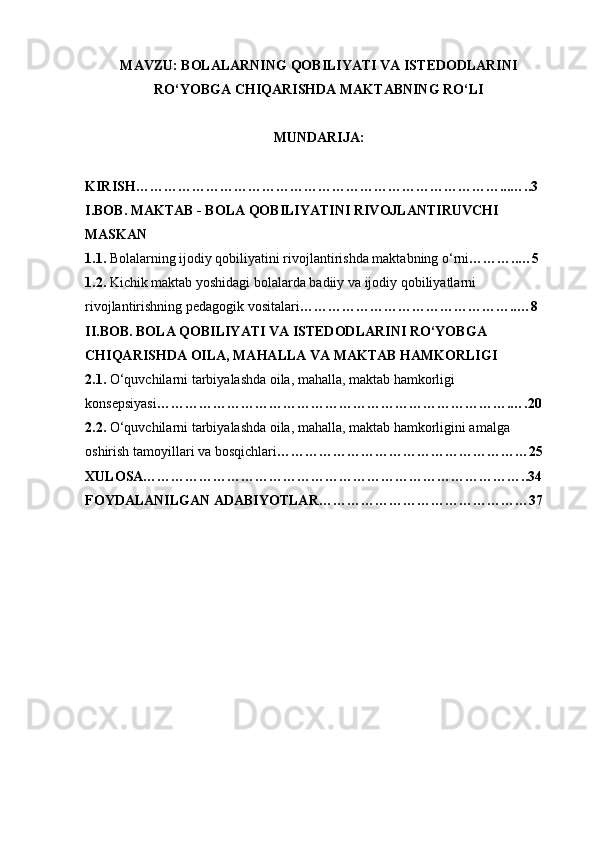 MAVZU:  BOLALARNING QOBILIYATI VA ISTEDODLARINI
RO‘YO B GA CHIQARISHDA MAKTABNING RO‘LI
MUNDARIJA : 
KIRISH ……………………………………………………………………...…..3
I . BOB .  MAKTAB  -  BOLA   QOBILIYATINI   RIVOJLANTIRUVCHI  
MASKAN
1.1.  Bolalarning ijodiy qobiliyatini rivojlantirishda maktabning o‘rni ………..…5
1.2.  Kichik maktab yoshidagi bolalarda badiiy va ijodiy qobiliyatlarni 
rivojlantirishning pedagogik vositalari ………………………………………..…8
II.BOB. BOLA QOBILIYATI VA ISTEDODLARINI RO‘YOBGA 
CHIQARISHDA OILA, MAHALLA VA MAKTAB HAMKORLIGI
2.1.  O‘quvchilarni tarbiyalashda oila, mahalla, maktab hamkorligi
konsepsiyasi ………………………………………………………………….….20
2.2.  O‘quvchilarni tarbiyalashda oila, mahalla, maktab hamkorligini amalga 
oshirish tamoyillari va bosqichlari ………………………………………………25
XULOSA………………………………………………………………………..34
FOYDALANILGAN ADABIYOTLAR………………………………………37 
