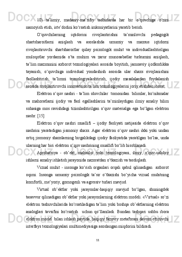 10)   ta’limiy,   madaniy-ma’rifiy   tadbirlarda   har   bir   o quvchiga   o ziniʻ ʻ
namoyish etish, iste’dodini ko rsatish imkoniyatlarini yaratib berish.	
ʻ
O quvchilarning   iqtidorini   rivojlantirishni   ta’minlovchi   pedagogik	
ʻ
shartsharoitlarni   aniqlash   va   asoslashda   umumiy   va   maxsus   iqtidorni
rivojlantiruvchi   shartsharoitlar   qulay   psixologik   muhit   va   individuallashtirilgan
muloqotlar   yordamida   o ta   muhim   va   zarur   munosabatlar   turkumini   aniqlash,	
ʻ
ta’lim mazmunini axborot texnologiyalari asosida boyitish, jamoaviy ijodkorlikka
tayanish;   o quvchiga   individual   yondashish   asosida   ular   shaxs   rivojlanishini	
ʻ
faollashtirish,   ta’limni   texnologiyalashtirish,   ijodiy   masalalardan   foydalanish
asosida rivojlantiruvchi innovatsion ta’lim texnologiyalarini joriy etishdan iborat.
Elektron o‘quv nashri - ta’lim oluvchilar   tomonidan   bilimlar, ko‘nikmalar
va   mahoratlarni   ijodiy   va   faol   egallashlarini   ta’minlaydigan   ilmiy   amaliy   bilim
sohasiga   mos   ravishdagi   tizimlashtirilgan   o‘quv   materialga   ega   bo‘lgan   elektron
nashr. [15]
Elektron   o‘quv   nashri   muallifi   –   ijodiy   faoliyati   natijasida   elektron   o‘quv
nashrini   yaratadigan   jismoniy   shaxs.   Agar   elektron   o‘quv   nashri   ikki   yoki   undan
ortiq   jismoniy  shaxslarning   birgalikdagi   ijodiy   faoliyatida  yaratilgan   bo‘lsa,   unda
ularning har biri elektron o‘quv nashrining muallifi bo‘lib hisoblanadi. 
Aprobatsiya   -   ob’ekt,   mahsulot   yoki   texnologiyani,   ilmiy,   o‘quv-uslubiy
ishlarni amaliy ishlatish jarayonida nazoratdan o‘tkazish va tasdiqlash.
Vizual   muhit   -   insonga   ko‘rish   organlari   orqali   qabul   qilinadigan     axborot
oqimi.   Insonga   umumiy   psixologik   ta’sir   o‘tkazishi   bo‘yicha   vizual   muhitning
komfortli, me’yoriy, gomogenli va agressiv turlari mavjud.
Virtual   ob’ektlar   yoki   jarayonlar-haqiqiy   mavjud   bo‘lgan,   shuningdek
tasavvur qilinadigan ob’ektlar yoki jarayonlarning elektron modeli. «Virtual» so‘zi
elektron tashuvchilarida ko‘rsatiladigan ta’lim yoki boshqa ob’ektlarning elektron
analoglari   tavsifini   ko‘rsatish     uchun   qo‘llaniladi.   Bundan   tashqari   ushbu   ibora
elektron model  bilan ishlash paytida, haqiqiy fazoviy metaforani davom ettiruvchi
interfays texnologiyalari multimediyasiga asoslangan miqdorini bildiradi.
11 