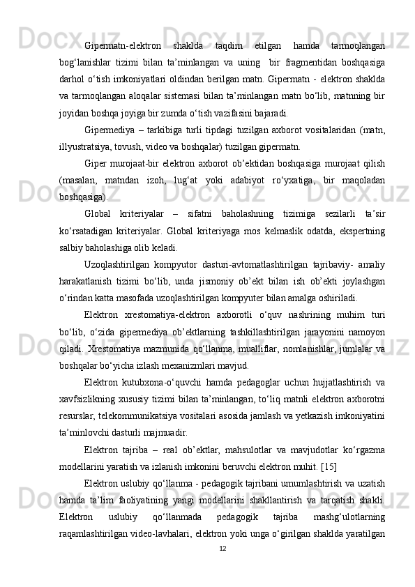 Gipermatn-elektron   shaklda   taqdim   etilgan   hamda   tarmoqlangan
bog‘lanishlar   tizimi   bilan   ta’minlangan   va   uning     bir   fragmentidan   boshqasiga
darhol  o‘tish  imkoniyatlari   oldindan  berilgan   matn.  Gipermatn  -   elektron  shaklda
va  tarmoqlangan   aloqalar   sistemasi   bilan   ta’minlangan   matn  bo‘lib,  matnning   bir
joyidan boshqa joyiga bir zumda o‘tish vazifasini bajaradi.
Gipermediya   –   tarkibiga   turli   tipdagi   tuzilgan   axborot   vositalaridan   (matn,
illyustratsiya, tovush, video va boshqalar) tuzilgan gipermatn.
Giper   murojaat-bir   elektron   axborot   ob’ektidan   boshqasiga   murojaat   qilish
(masalan,   matndan   izoh,   lug‘at   yoki   adabiyot   ro‘yxatiga,   bir   maqoladan
boshqasiga).
Global   kriteriyalar   –   sifatni   baholashning   tizimiga   sezilarli   ta’sir
ko‘rsatadigan   kriteriyalar.   Global   kriteriyaga   mos   kelmaslik   odatda,   ekspertning
salbiy baholashiga olib keladi.
Uzoqlashtirilgan   kompyutor   dasturi-avtomatlashtirilgan   tajribaviy-   amaliy
harakatlanish   tizimi   bo‘lib,   unda   jismoniy   ob’ekt   bilan   ish   ob’ekti   joylashgan
o‘rindan katta masofada uzoqlashtirilgan kompyuter bilan amalga oshiriladi.
Elektron   xrestomatiya-elektron   axborotli   o‘quv   nashrining   muhim   turi
bo‘lib,   o‘zida   gipermediya   ob’ektlarning   tashkillashtirilgan   jarayonini   namoyon
qiladi.   Xrestomatiya   mazmunida   qo‘llanma,   mualliflar,   nomlanishlar,   jumlalar   va
boshqalar bo‘yicha izlash mexanizmlari mavjud.
Elektron   kutubxona-o‘quvchi   hamda   pedagoglar   uchun   hujjatlashtirish   va
xavfsizlikning   xususiy   tizimi   bilan   ta’minlangan,   to‘liq   matnli   elektron   axborotni
resurslar, telekommunikatsiya vositalari asosida jamlash va yetkazish imkoniyatini
ta’minlovchi dasturli majmuadir.
Elektron   tajriba   –   real   ob’ektlar,   mahsulotlar   va   mavjudotlar   ko‘rgazma
modellarini yaratish va izlanish imkonini beruvchi elektron muhit. [15]
Elektron uslubiy qo‘llanma - pedagogik tajribani umumlashtirish va uzatish
hamda   ta’lim   faoliyatining   yangi   modellarini   shakllantirish   va   tarqatish   shakli.
Elektron   uslubiy   qo‘llanmada   pedagogik   tajriba   mashg‘ulotlarning
raqamlashtirilgan video-lavhalari, elektron yoki unga o‘girilgan shaklda yaratilgan
12 