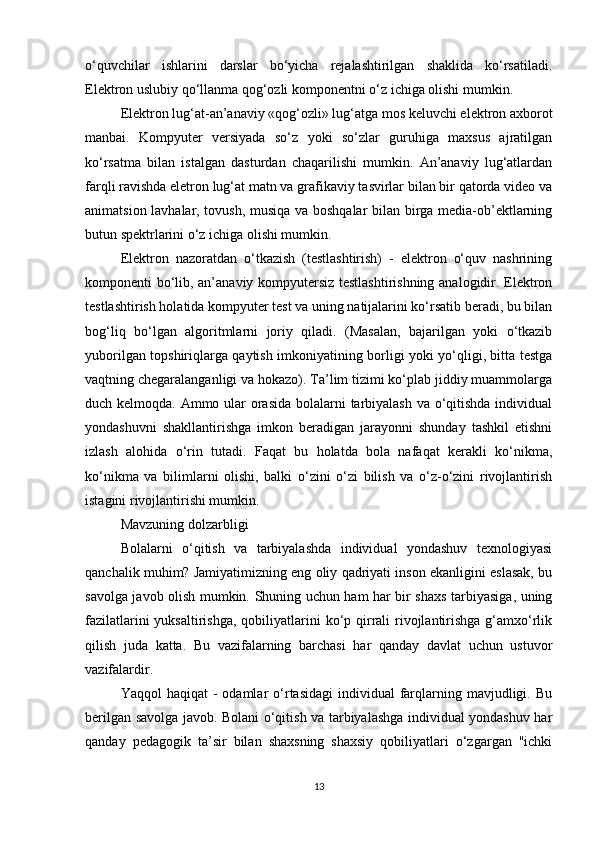 o‘quvchilar   ishlarini   darslar   bo‘yicha   rejalashtirilgan   shaklida   ko‘rsatiladi.
Elektron uslubiy qo‘llanma qog‘ozli komponentni o‘z ichiga olishi mumkin.
Elektron lug‘at-an’anaviy «qog‘ozli» lug‘atga mos keluvchi elektron axborot
manbai.   Kompyuter   versiyada   so‘z   yoki   so‘zlar   guruhiga   maxsus   ajratilgan
ko‘rsatma   bilan   istalgan   dasturdan   chaqarilishi   mumkin.   An’anaviy   lug‘atlardan
farqli ravishda eletron lug‘at matn va grafikaviy tasvirlar bilan bir qatorda video va
animatsion lavhalar, tovush, musiqa va boshqalar  bilan birga media-ob’ektlarning
butun spektrlarini o‘z ichiga olishi mumkin.
Elektron   nazoratdan   o‘tkazish   (testlashtirish)   -   elektron   o‘quv   nashrining
komponenti bo‘lib, an’anaviy kompyutersiz testlashtirishning analogidir. Elektron
testlashtirish holatida kompyuter test va uning natijalarini ko‘rsatib beradi, bu bilan
bog‘liq   bo‘lgan   algoritmlarni   joriy   qiladi.   (Masalan,   bajarilgan   yoki   o‘tkazib
yuborilgan topshiriqlarga qaytish imkoniyatining borligi yoki yo‘qligi, bitta testga
vaqtning chegaralanganligi va hokazo). Ta’lim tizimi ko‘plab jiddiy muammolarga
duch kelmoqda. Ammo ular orasida  bolalarni tarbiyalash  va o‘qitishda individual
yondashuvni   shakllantirishga   imkon   beradigan   jarayonni   shunday   tashkil   etishni
izlash   alohida   o‘rin   tutadi.   Faqat   bu   holatda   bola   nafaqat   kerakli   ko‘nikma,
ko‘nikma   va   bilimlarni   olishi,   balki   o‘zini   o‘zi   bilish   va   o‘z-o‘zini   rivojlantirish
istagini rivojlantirishi mumkin.
Mavzuning dolzarbligi
Bolalarni   o‘qitish   va   tarbiyalashda   individual   yondashuv   texnologiyasi
qanchalik muhim? Jamiyatimizning eng oliy qadriyati inson ekanligini eslasak, bu
savolga javob olish mumkin. Shuning uchun ham har bir shaxs tarbiyasiga, uning
fazilatlarini  yuksaltirishga,  qobiliyatlarini  ko‘p qirrali  rivojlantirishga g‘amxo‘rlik
qilish   juda   katta.   Bu   vazifalarning   barchasi   har   qanday   davlat   uchun   ustuvor
vazifalardir.
Yaqqol  haqiqat  -  odamlar  o‘rtasidagi   individual  farqlarning mavjudligi.  Bu
berilgan savolga javob. Bolani o‘qitish va tarbiyalashga individual yondashuv har
qanday   pedagogik   ta’sir   bilan   shaxsning   shaxsiy   qobiliyatlari   o‘zgargan   "ichki
13 
