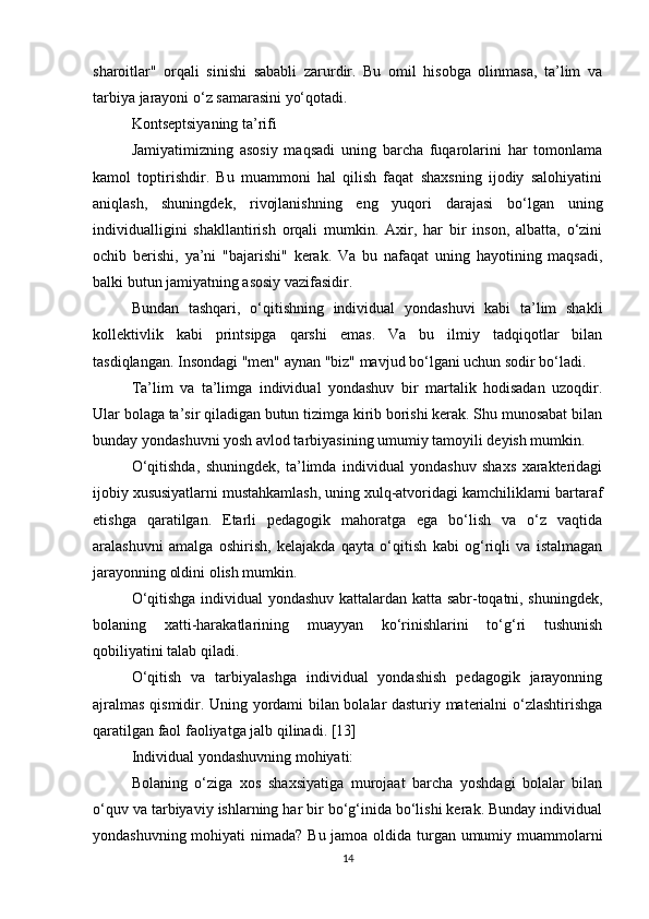 sharoitlar"   orqali   sinishi   sababli   zarurdir.   Bu   omil   hisobga   olinmasa,   ta’lim   va
tarbiya jarayoni o‘z samarasini yo‘qotadi.
Kontseptsiyaning ta’rifi
Jamiyatimizning   asosiy   maqsadi   uning   barcha   fuqarolarini   har   tomonlama
kamol   toptirishdir.   Bu   muammoni   hal   qilish   faqat   shaxsning   ijodiy   salohiyatini
aniqlash,   shuningdek,   rivojlanishning   eng   yuqori   darajasi   bo‘lgan   uning
individualligini   shakllantirish   orqali   mumkin.   Axir,   har   bir   inson,   albatta,   o‘zini
ochib   berishi,   ya’ni   "bajarishi"   kerak.   Va   bu   nafaqat   uning   hayotining   maqsadi,
balki butun jamiyatning asosiy vazifasidir.
Bundan   tashqari,   o‘qitishning   individual   yondashuvi   kabi   ta’lim   shakli
kollektivlik   kabi   printsipga   qarshi   emas.   Va   bu   ilmiy   tadqiqotlar   bilan
tasdiqlangan. Insondagi "men" aynan "biz" mavjud bo‘lgani uchun sodir bo‘ladi.
Ta’lim   va   ta’limga   individual   yondashuv   bir   martalik   hodisadan   uzoqdir.
Ular bolaga ta’sir qiladigan butun tizimga kirib borishi kerak. Shu munosabat bilan
bunday yondashuvni yosh avlod tarbiyasining umumiy tamoyili deyish mumkin.
O‘qitishda,   shuningdek,   ta’limda   individual   yondashuv   shaxs   xarakteridagi
ijobiy xususiyatlarni mustahkamlash, uning xulq-atvoridagi kamchiliklarni bartaraf
etishga   qaratilgan.   Etarli   pedagogik   mahoratga   ega   bo‘lish   va   o‘z   vaqtida
aralashuvni   amalga   oshirish,   kelajakda   qayta   o‘qitish   kabi   og‘riqli   va   istalmagan
jarayonning oldini olish mumkin.
O‘qitishga individual yondashuv kattalardan katta sabr-toqatni, shuningdek,
bolaning   xatti-harakatlarining   muayyan   ko‘rinishlarini   to‘g‘ri   tushunish
qobiliyatini talab qiladi.
O‘qitish   va   tarbiyalashga   individual   yondashish   pedagogik   jarayonning
ajralmas qismidir. Uning yordami bilan bolalar dasturiy materialni o‘zlashtirishga
qaratilgan faol faoliyatga jalb qilinadi. [13]
Individual yondashuvning mohiyati:
Bolaning   o‘ziga   xos   shaxsiyatiga   murojaat   barcha   yoshdagi   bolalar   bilan
o‘quv va tarbiyaviy ishlarning har bir bo‘g‘inida bo‘lishi kerak. Bunday individual
yondashuvning mohiyati  nimada? Bu jamoa oldida turgan umumiy muammolarni
14 
