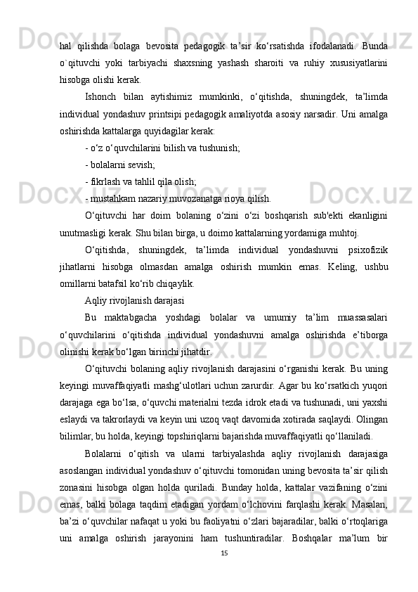 hal   qilishda   bolaga   bevosita   pedagogik   ta’sir   ko‘rsatishda   ifodalanadi.   Bunda
o`qituvchi   yoki   tarbiyachi   shaxsning   yashash   sharoiti   va   ruhiy   xususiyatlarini
hisobga olishi kerak.
Ishonch   bilan   aytishimiz   mumkinki,   o‘qitishda,   shuningdek,   ta’limda
individual yondashuv printsipi pedagogik amaliyotda asosiy narsadir. Uni amalga
oshirishda kattalarga quyidagilar kerak:
- o‘z o‘quvchilarini bilish va tushunish;
- bolalarni sevish;
- fikrlash va tahlil qila olish;
- mustahkam nazariy muvozanatga rioya qilish.
O‘qituvchi   har   doim   bolaning   o‘zini   o‘zi   boshqarish   sub'ekti   ekanligini
unutmasligi kerak. Shu bilan birga, u doimo kattalarning yordamiga muhtoj.
O‘qitishda,   shuningdek,   ta’limda   individual   yondashuvni   psixofizik
jihatlarni   hisobga   olmasdan   amalga   oshirish   mumkin   emas.   Keling,   ushbu
omillarni batafsil ko‘rib chiqaylik.
Aqliy rivojlanish darajasi
Bu   maktabgacha   yoshdagi   bolalar   va   umumiy   ta’lim   muassasalari
o‘quvchilarini   o‘qitishda   individual   yondashuvni   amalga   oshirishda   e’tiborga
olinishi kerak bo‘lgan birinchi jihatdir.
O‘qituvchi   bolaning  aqliy   rivojlanish   darajasini   o‘rganishi   kerak.   Bu   uning
keyingi muvaffaqiyatli mashg‘ulotlari uchun zarurdir. Agar bu ko‘rsatkich yuqori
darajaga ega bo‘lsa, o‘quvchi materialni tezda idrok etadi va tushunadi, uni yaxshi
eslaydi va takrorlaydi va keyin uni uzoq vaqt davomida xotirada saqlaydi. Olingan
bilimlar, bu holda, keyingi topshiriqlarni bajarishda muvaffaqiyatli qo‘llaniladi.
Bolalarni   o‘qitish   va   ularni   tarbiyalashda   aqliy   rivojlanish   darajasiga
asoslangan individual yondashuv o‘qituvchi tomonidan uning bevosita ta’sir qilish
zonasini   hisobga   olgan   holda   quriladi.   Bunday   holda,   kattalar   vazifaning   o‘zini
emas,   balki   bolaga   taqdim   etadigan   yordam   o‘lchovini   farqlashi   kerak.   Masalan,
ba’zi o‘quvchilar nafaqat u yoki bu faoliyatni o‘zlari bajaradilar, balki o‘rtoqlariga
uni   amalga   oshirish   jarayonini   ham   tushuntiradilar.   Boshqalar   ma’lum   bir
15 