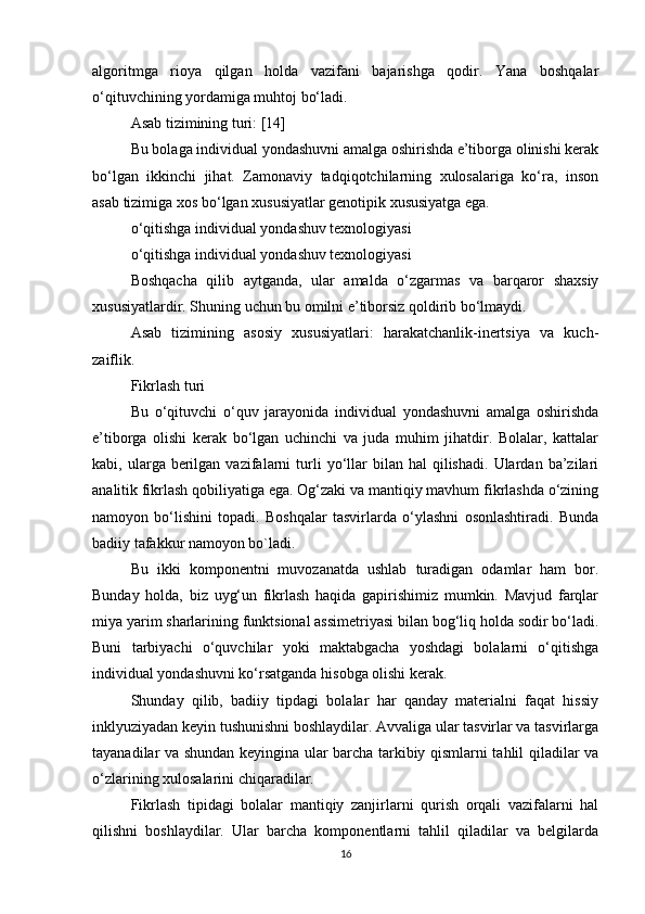 algoritmga   rioya   qilgan   holda   vazifani   bajarishga   qodir.   Yana   boshqalar
o‘qituvchining yordamiga muhtoj bo‘ladi.
Asab tizimining turi: [14]
Bu bolaga individual yondashuvni amalga oshirishda e’tiborga olinishi kerak
bo‘lgan   ikkinchi   jihat.   Zamonaviy   tadqiqotchilarning   xulosalariga   ko‘ra,   inson
asab tizimiga xos bo‘lgan xususiyatlar genotipik xususiyatga ega.
o‘qitishga individual yondashuv texnologiyasi
o‘qitishga individual yondashuv texnologiyasi
Boshqacha   qilib   aytganda,   ular   amalda   o‘zgarmas   va   barqaror   shaxsiy
xususiyatlardir. Shuning uchun bu omilni e’tiborsiz qoldirib bo‘lmaydi.
Asab   tizimining   asosiy   xususiyatlari:   harakatchanlik-inertsiya   va   kuch-
zaiflik.
Fikrlash turi
Bu   o‘qituvchi   o‘quv   jarayonida   individual   yondashuvni   amalga   oshirishda
e’tiborga   olishi   kerak   bo‘lgan   uchinchi   va   juda   muhim   jihatdir.   Bolalar,   kattalar
kabi,  ularga  berilgan  vazifalarni  turli  yo‘llar   bilan   hal   qilishadi.   Ulardan  ba’zilari
analitik fikrlash qobiliyatiga ega. Og‘zaki va mantiqiy mavhum fikrlashda o‘zining
namoyon   bo‘lishini   topadi.   Boshqalar   tasvirlarda   o‘ylashni   osonlashtiradi.   Bunda
badiiy tafakkur namoyon bo`ladi.
Bu   ikki   komponentni   muvozanatda   ushlab   turadigan   odamlar   ham   bor.
Bunday   holda,   biz   uyg‘un   fikrlash   haqida   gapirishimiz   mumkin.   Mavjud   farqlar
miya yarim sharlarining funktsional assimetriyasi bilan bog‘liq holda sodir bo‘ladi.
Buni   tarbiyachi   o‘quvchilar   yoki   maktabgacha   yoshdagi   bolalarni   o‘qitishga
individual yondashuvni ko‘rsatganda hisobga olishi kerak.
Shunday   qilib,   badiiy   tipdagi   bolalar   har   qanday   materialni   faqat   hissiy
inklyuziyadan keyin tushunishni boshlaydilar. Avvaliga ular tasvirlar va tasvirlarga
tayanadilar va shundan keyingina ular barcha tarkibiy qismlarni tahlil qiladilar va
o‘zlarining xulosalarini chiqaradilar.
Fikrlash   tipidagi   bolalar   mantiqiy   zanjirlarni   qurish   orqali   vazifalarni   hal
qilishni   boshlaydilar.   Ular   barcha   komponentlarni   tahlil   qiladilar   va   belgilarda
16 