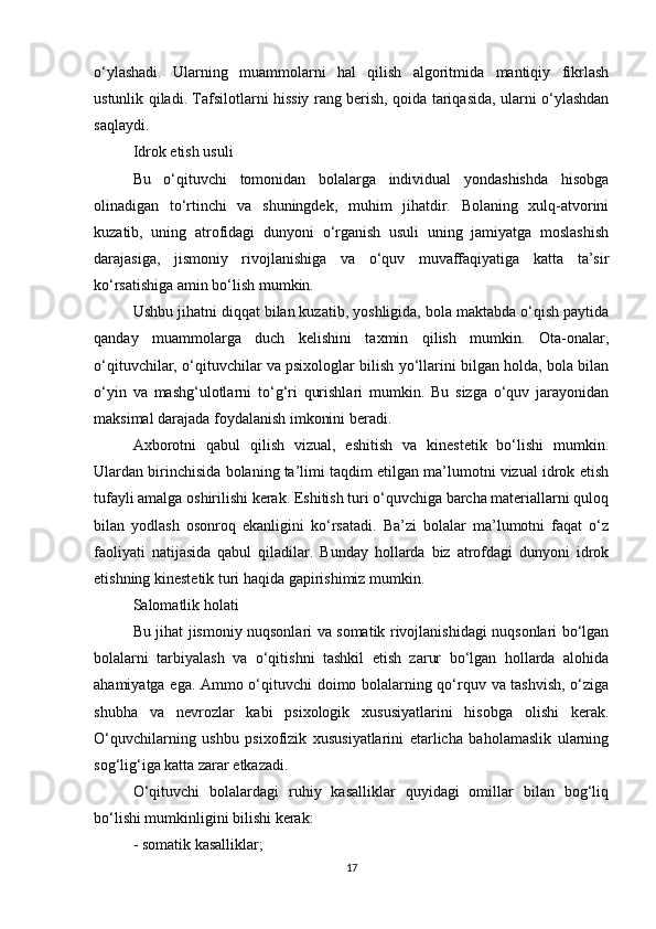 o‘ylashadi.   Ularning   muammolarni   hal   qilish   algoritmida   mantiqiy   fikrlash
ustunlik qiladi. Tafsilotlarni hissiy rang berish, qoida tariqasida, ularni o‘ylashdan
saqlaydi.
Idrok etish usuli
Bu   o‘qituvchi   tomonidan   bolalarga   individual   yondashishda   hisobga
olinadigan   to‘rtinchi   va   shuningdek,   muhim   jihatdir.   Bolaning   xulq-atvorini
kuzatib,   uning   atrofidagi   dunyoni   o‘rganish   usuli   uning   jamiyatga   moslashish
darajasiga,   jismoniy   rivojlanishiga   va   o‘quv   muvaffaqiyatiga   katta   ta’sir
ko‘rsatishiga amin bo‘lish mumkin.
Ushbu jihatni diqqat bilan kuzatib, yoshligida, bola maktabda o‘qish paytida
qanday   muammolarga   duch   kelishini   taxmin   qilish   mumkin.   Ota-onalar,
o‘qituvchilar, o‘qituvchilar va psixologlar bilish yo‘llarini bilgan holda, bola bilan
o‘yin   va   mashg‘ulotlarni   to‘g‘ri   qurishlari   mumkin.   Bu   sizga   o‘quv   jarayonidan
maksimal darajada foydalanish imkonini beradi.
Axborotni   qabul   qilish   vizual,   eshitish   va   kinestetik   bo‘lishi   mumkin.
Ulardan birinchisida bolaning ta’limi taqdim etilgan ma’lumotni vizual idrok etish
tufayli amalga oshirilishi kerak. Eshitish turi o‘quvchiga barcha materiallarni quloq
bilan   yodlash   osonroq   ekanligini   ko‘rsatadi.   Ba’zi   bolalar   ma’lumotni   faqat   o‘z
faoliyati   natijasida   qabul   qiladilar.   Bunday   hollarda   biz   atrofdagi   dunyoni   idrok
etishning kinestetik turi haqida gapirishimiz mumkin.
Salomatlik holati
Bu jihat jismoniy nuqsonlari va somatik rivojlanishidagi nuqsonlari bo‘lgan
bolalarni   tarbiyalash   va   o‘qitishni   tashkil   etish   zarur   bo‘lgan   hollarda   alohida
ahamiyatga ega. Ammo o‘qituvchi doimo bolalarning qo‘rquv va tashvish, o‘ziga
shubha   va   nevrozlar   kabi   psixologik   xususiyatlarini   hisobga   olishi   kerak.
O‘quvchilarning   ushbu   psixofizik   xususiyatlarini   etarlicha   baholamaslik   ularning
sog‘lig‘iga katta zarar etkazadi.
O‘qituvchi   bolalardagi   ruhiy   kasalliklar   quyidagi   omillar   bilan   bog‘liq
bo‘lishi mumkinligini bilishi kerak:
- somatik kasalliklar;
17 