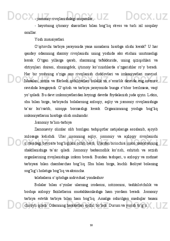 - jismoniy rivojlanishdagi nuqsonlar;
-   hayotning   ijtimoiy   sharoitlari   bilan   bog‘liq   stress   va   turli   xil   noqulay
omillar.
Yosh xususiyatlari
O‘qituvchi   tarbiya   jarayonida   yana   nimalarni   hisobga   olishi   kerak?   U   har
qanday   odamning   shaxsiy   rivojlanishi   uning   yoshida   aks   etishini   unutmasligi
kerak.   O‘tgan   yillarga   qarab,   shaxsning   tafakkurida,   uning   qiziqishlari   va
ehtiyojlari   doirasi,   shuningdek,   ijtimoiy   ko‘rinishlarda   o‘zgarishlar   ro‘y   beradi.
Har   bir   yoshning   o‘ziga   xos   rivojlanish   cheklovlari   va   imkoniyatlari   mavjud.
Masalan,   xotira  va fikrlash   qobiliyatlari   bolalik  va  o‘smirlik davrida  eng intensiv
ravishda   kengayadi.   O‘qitish   va   tarbiya   jarayonida   bunga   e’tibor   berilmasa,   vaqt
yo‘qoladi. Bu davr imkoniyatlaridan keyingi davrda foydalanish juda qiyin. Lekin,
shu   bilan   birga,   tarbiyachi   bolalarning   axloqiy,   aqliy   va   jismoniy   rivojlanishiga
ta’sir   ko‘rsatib,   uzoqqa   bormasligi   kerak.   Organizmning   yoshga   bog‘liq
imkoniyatlarini hisobga olish muhimdir.
Jismoniy ta’lim-tarbiya
Zamonaviy   olimlar   olib   borilgan   tadqiqotlar   natijalariga   asoslanib,   ajoyib
xulosaga   kelishdi.   Ular   insonning   aqliy,   jismoniy   va   axloqiy   rivojlanishi
o‘rtasidagi bevosita bog‘liqlikni ochib berdi. Ulardan birinchisi inson xarakterining
shakllanishiga   ta’sir   qiladi.   Jismoniy   barkamollik   ko‘rish,   eshitish   va   sezish
organlarining   rivojlanishiga   imkon   beradi.   Bundan   tashqari,   u   axloqiy   va   mehnat
tarbiyasi   bilan   chambarchas   bog‘liq.   Shu   bilan   birga,   kuchli   faoliyat   bolaning
sog‘lig‘i holatiga bog‘liq va aksincha.
talabalarni o‘qitishga individual yondashuv
Bolalar   bilan   o‘yinlar   ularning   irodasini,   intizomini,   tashkilotchilik   va
boshqa   axloqiy   fazilatlarini   mustahkamlashga   ham   yordam   beradi.   Jismoniy
tarbiya   estetik   tarbiya   bilan   ham   bog‘liq.   Amalga   oshirilgan   mashqlar   tanani
chiroyli qiladi. Odamning harakatlari epchil bo‘ladi. Durum va yurish to‘g‘ri.
18 