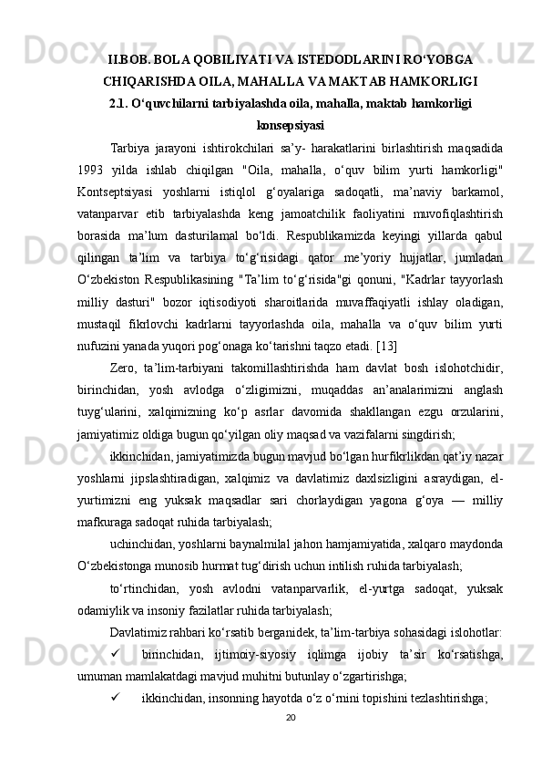 II.BOB. BOLA QOBILIYATI VA ISTEDODLARINI RO‘YOBGA
CHIQARISHDA OILA, MAHALLA VA MAKTAB HAMKORLIGI
2.1. O‘quvchilarni tarbiyalashda oila, mahalla, maktab hamkorligi
konsepsiyasi
Tarbiya   jarayoni   ishtirokchilari   sa’y-   harakatlarini   birlashtirish   maqsadida
1993   yilda   ishlab   chiqilgan   "Oila,   mahalla,   o‘quv   bilim   yurti   hamkorligi"
Kontseptsiyasi   yoshlarni   istiqlol   g‘oyalariga   sadoqatli,   ma’naviy   barkamol,
vatanparvar   etib   tarbiyalashda   keng   jamoatchilik   faoliyatini   muvofiqlashtirish
borasida   ma’lum   dasturilamal   bo‘ldi.   Respublikamizda   keyingi   yillarda   qabul
qilingan   ta’lim   va   tarbiya   to‘g‘risidagi   qator   me’yoriy   hujjatlar,   jumladan
O‘zbekiston   Respublikasining   "Ta’lim   to‘g‘risida"gi   qonuni,   "Kadrlar   tayyorlash
milliy   dasturi"   bozor   iqtisodiyoti   sharoitlarida   muvaffaqiyatli   ishlay   oladigan,
mustaqil   fikrlovchi   kadrlarni   tayyorlashda   oila,   mahalla   va   o‘quv   bilim   yurti
nufuzini yanada yuqori pog‘onaga ko‘tarishni taqzo etadi. [13]
Zero,   ta’lim-tarbiyani   takomillashtirishda   ham   davlat   bosh   islohotchidir,
birinchidan,   yosh   avlodga   o‘zligimizni,   muqaddas   an’analarimizni   anglash
tuyg‘ularini,   xalqimizning   ko‘p   asrlar   davomida   shakllangan   ezgu   orzularini,
jamiyatimiz oldiga bugun qo‘yilgan oliy maqsad va vazifalarni singdirish; 
ikkinchidan, jamiyatimizda bugun mavjud bo‘lgan hurfikrlikdan qat’iy nazar
yoshlarni   jipslashtiradigan,   xalqimiz   va   davlatimiz   daxlsizligini   asraydigan,   el-
yurtimizni   eng   yuksak   maqsadlar   sari   chorlaydigan   yagona   g‘oya   —   milliy
mafkuraga sadoqat ruhida tarbiyalash; 
uchinchidan, yoshlarni baynalmilal jahon hamjamiyatida, xalqaro maydonda
O‘zbekistonga munosib hurmat tug‘dirish uchun intilish ruhida tarbiyalash; 
to‘rtinchidan,   yosh   avlodni   vatanparvarlik,   el-yurtga   sadoqat,   yuksak
odamiylik va insoniy fazilatlar ruhida tarbiyalash; 
Davlatimiz rahbari ko‘rsatib berganidek, ta’lim-tarbiya sohasidagi islohotlar:
 birinchidan,   ijtimoiy-siyosiy   iqlimga   ijobiy   ta’sir   ko‘rsatishga,
umuman mamlakatdagi mavjud muhitni butunlay o‘zgartirishga; 
 ikkinchidan, insonning hayotda o‘z o‘rnini topishini tezlashtirishga; 
20 