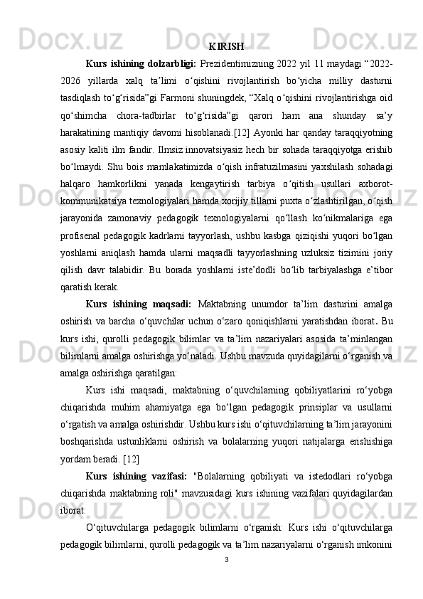 KIRISH
Kurs ishining dolzarbligi:   Prezidentimizning 2022 yil  11 maydagi  “2022-
2026   yillarda   xalq   ta limi   o qishini   rivojlantirish   bo yicha   milliy   dasturniʼ ʻ ʻ
tasdiqlash to g risida”gi  Farmoni shuningdek, “Xalq o qishini  rivojlantirishga oid	
ʻ ʻ ʻ
qo shimcha   chora-tadbirlar   to g risida”gi   qarori   ham   ana   shunday   sa’y	
ʻ ʻ ʻ
harakatining mantiqiy davomi hisoblanadi.[12] Ayonki har qanday taraqqiyotning
asosiy kaliti ilm fandir. Ilmsiz innovatsiyasiz hech bir sohada taraqqiyotga erishib
bo lmaydi.   Shu   bois   mamlakatimizda   o qish   infratuzilmasini   yaxshilash   sohadagi
ʻ ʻ
halqaro   hamkorlikni   yanada   kengaytirish   tarbiya   o qitish   usullari   axborot-	
ʻ
kommunikatsiya texnologiyalari hamda xorijiy tillarni puxta o zlashtirilgan, o qish	
ʻ ʻ
jarayonida   zamonaviy   pedagogik   texnologiyalarni   qo llash   ko nikmalariga   ega	
ʻ ʻ
profisenal   pedagogik   kadrlarni   tayyorlash,   ushbu   kasbga   qiziqishi   yuqori   bo lgan	
ʻ
yoshlarni   aniqlash   hamda   ularni   maqsadli   tayyorlashning   uzluksiz   tizimini   joriy
qilish   davr   talabidir.   Bu   borada   yoshlarni   iste’dodli   bo lib   tarbiyalashga   e’tibor	
ʻ
qaratish kerak.
Kurs   ishining   maqsadi:   Maktabning   unumdor   ta’lim   dasturini   amalga
oshirish   va   barcha   o‘quvchilar   uchun   o‘zaro   qoniqishlarni   yaratishdan   iborat .   Bu
kurs   ishi,   qurolli   pedagogik   bilimlar   va   ta’lim   nazariyalari   asosida   ta’minlangan
bilimlarni amalga oshirishga yo‘naladi. Ushbu mavzuda quyidagilarni o‘rganish va
amalga oshirishga qaratilgan:
Kurs   ishi   maqsadi,   maktabning   o‘quvchilarning   qobiliyatlarini   ro‘yobga
chiqarishda   muhim   ahamiyatga   ega   bo‘lgan   pedagogik   prinsiplar   va   usullarni
o‘rgatish va amalga oshirishdir. Ushbu kurs ishi o‘qituvchilarning ta’lim jarayonini
boshqarishda   ustunliklarni   oshirish   va   bolalarning   yuqori   natijalarga   erishishiga
yordam beradi.   [12]
Kurs   ishining   vazifasi:   "Bolalarning   qobiliyati   va   istedodlari   ro‘yobga
chiqarishda  maktabning  roli"  mavzusidagi   kurs   ishining  vazifalari   quyidagilardan
iborat:
O‘qituvchilarga   pedagogik   bilimlarni   o‘rganish:   Kurs   ishi   o‘qituvchilarga
pedagogik bilimlarni, qurolli pedagogik va ta’lim nazariyalarni o‘rganish imkonini
3 