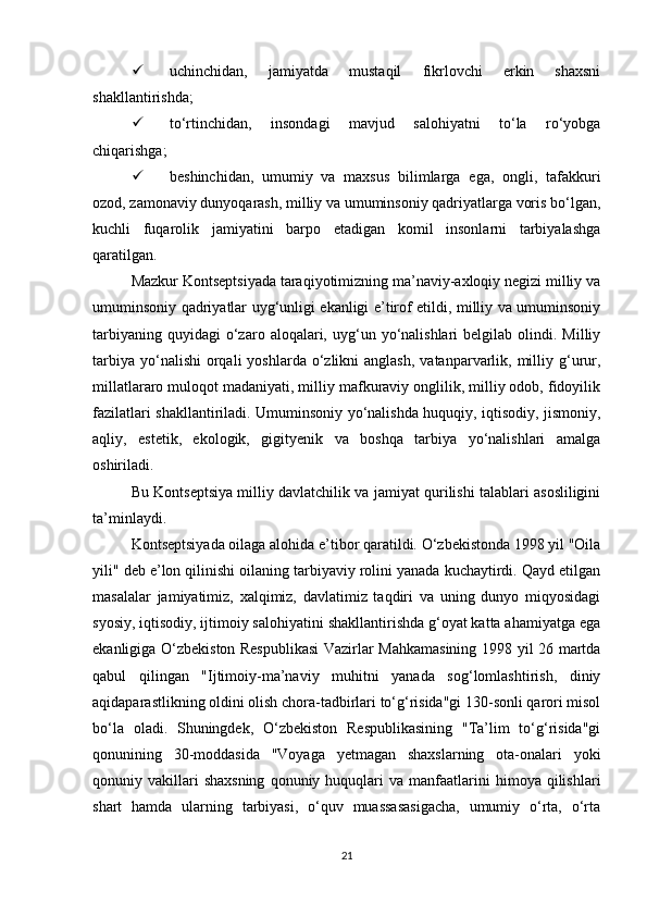  uchinchidan,   jamiyatda   mustaqil   fikrlovchi   erkin   shaxsni
shakllantirishda; 
 to‘rtinchidan,   insondagi   mavjud   salohiyatni   to‘la   ro‘yobga
chiqarishga; 
 beshinchidan,   umumiy   va   maxsus   bilimlarga   ega,   ongli,   tafakkuri
ozod, zamonaviy dunyoqarash, milliy va umuminsoniy qadriyatlarga voris bo‘lgan,
kuchli   fuqarolik   jamiyatini   barpo   etadigan   komil   insonlarni   tarbiyalashga
qaratilgan. 
Mazkur Kontseptsiyada taraqiyotimizning ma’naviy-axloqiy negizi milliy va
umuminsoniy qadriyatlar uyg‘unligi ekanligi e’tirof etildi, milliy va umuminsoniy
tarbiyaning  quyidagi  o‘zaro  aloqalari,  uyg‘un  yo‘nalishlari  belgilab  olindi.  Milliy
tarbiya  yo‘nalishi   orqali   yoshlarda o‘zlikni  anglash,   vatanparvarlik,  milliy  g‘urur,
millatlararo muloqot madaniyati, milliy mafkuraviy onglilik, milliy odob, fidoyilik
fazilatlari shakllantiriladi. Umuminsoniy yo‘nalishda huquqiy, iqtisodiy, jismoniy,
aqliy,   estetik,   ekologik,   gigityenik   va   boshqa   tarbiya   yo‘nalishlari   amalga
oshiriladi.
Bu Kontseptsiya milliy davlatchilik va jamiyat qurilishi talablari asosliligini
ta’minlaydi. 
Kontseptsiyada oilaga alohida e’tibor qaratildi. O‘zbekistonda 1998 yil "Oila
yili" deb e’lon qilinishi oilaning tarbiyaviy rolini yanada kuchaytirdi. Qayd etilgan
masalalar   jamiyatimiz,   xalqimiz,   davlatimiz   taqdiri   va   uning   dunyo   miqyosidagi
syosiy, iqtisodiy, ijtimoiy salohiyatini shakllantirishda g‘oyat katta ahamiyatga ega
ekanligiga O‘zbekiston Respublikasi  Vazirlar Mahkamasining 1998 yil 26 martda
qabul   qilingan   "Ijtimoiy-ma’naviy   muhitni   yanada   sog‘lomlashtirish,   diniy
aqidaparastlikning oldini olish chora-tadbirlari to‘g‘risida"gi 130-sonli qarori misol
bo‘la   oladi.   Shuningdek,   O‘zbekiston   Respublikasining   "Ta’lim   to‘g‘risida"gi
qonunining   30-moddasida   "Voyaga   yetmagan   shaxslarning   ota-onalari   yoki
qonuniy  vakillari  shaxsning  qonuniy  huquqlari   va  manfaatlarini  himoya  qilishlari
shart   hamda   ularning   tarbiyasi,   o‘quv   muassasasigacha,   umumiy   o‘rta,   o‘rta
21 