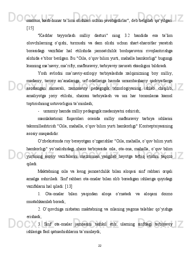 maxsus, kasb-hunar ta’limi olishlari uchun javobgrdirlar", deb belgilab qo‘yilgan.
[15]
"Kadrlar   tayyorlash   milliy   dasturi"   ning   3.2   bandida   esa   ta’lim
oluvchilarning   o‘qishi,   turmushi   va   dam   olishi   uchun   shart-sharoitlar   yaratish
borasidagi   vazifalar   hal   etilishida   jamoatchilik   boshqaruvini   rivojlantirishga
alohida e’tibor berilgan. Bu "Oila, o‘quv bilim yurti, mahalla hamkorligi" bugungi
kunning ma’naviy, ma’rifiy, mafkuraviy, tarbiyaviy zarurati ekanligini bildiradi. 
Yosh   avlodni   ma’naviy-axloqiy   tarbiyalashda   xalqimizning   boy   milliy,
madaniy,   tarixiy   an’analariga,   urf-odatlariga   hamda   umumbashariy   qadriyatlarga
asoslangan   samarali,   zamonaviy   pedagogik   texnologiyaning   ishlab   chiqilib,
amaliyotga   joriy   etilishi,   shaxsni   tarbiyalash   va   uni   har   tomonlama   kamol
toptirishning ustuvorligini ta’minlash; 
- umumiy hamda milliy pedagogik madaniyatni oshirish; 
mamlakatimiz   fuqarolari   orasida   milliy   mafkuraviy   tarbiya   ishlarini
takomillashtirish "Oila, mahalla, o‘quv bilim yurti hamkorligi" Kontseptsiyasining
asosiy maqsadidir. 
O‘zbekistonda ruy berayotgan o‘zgarishlar "Oila, mahalla, o‘quv bilim yurti
hamkorligi"   yo‘nalishidagi   shaxs   tarbiyasida   oila,   ota-ona,   mahalla,   o‘quv   bilim
yurtining   asosiy   vazifalarini   mazmunan   yangilab   hayotga   tatbiq   etishni   taqozo
qiladi. 
Maktabning   oila   va   keng   jamoatchilik   bilan   aloqasi   sinf   rahbari   orqali
amalga   oshiriladi.   Sinf   rahbari   ota-onalar   bilan   olib   boradigan   ishlariga   quyidagi
vazifalarni hal qiladi: [13]
1.   Ota-onalar   bilan   yaqindan   aloqa   o‘rnatadi   va   aloqani   doimo
mustahkamlab boradi; 
2.   O‘quvchiga   nisbatan   maktabning   va   oilaning   yagona   talablar   qo‘yishga
erishadi; 
3.   Sinf   ota-onalar   jamoasini   tashkil   etib,   ularning   sinfdagi   tarbiyaviy
ishlariga faol qatnashishlarini ta’minlaydi; 
22 