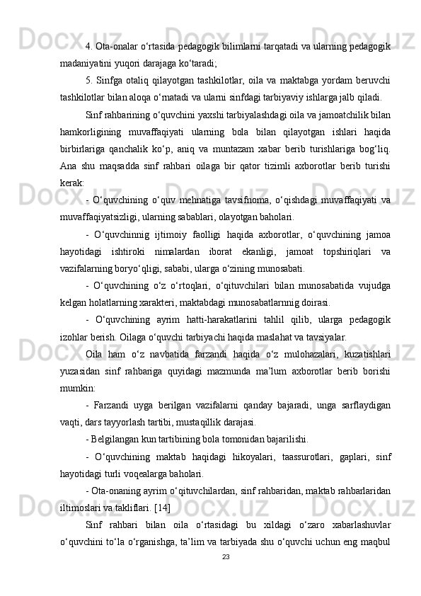 4. Ota-onalar o‘rtasida pedagogik bilimlarni tarqatadi va ularning pedagogik
madaniyatini yuqori darajaga ko‘taradi; 
5.   Sinfga   otaliq   qilayotgan   tashkilotlar,   oila   va   maktabga   yordam   beruvchi
tashkilotlar bilan aloqa o‘rnatadi va ularni sinfdagi tarbiyaviy ishlarga jalb qiladi. 
Sinf rahbarining o‘quvchini yaxshi tarbiyalashdagi oila va jamoatchilik bilan
hamkorligining   muvaffaqiyati   ularning   bola   bilan   qilayotgan   ishlari   haqida
birbirlariga   qanchalik   ko‘p,   aniq   va   muntazam   xabar   berib   turishlariga   bog‘liq.
Ana   shu   maqsadda   sinf   rahbari   oilaga   bir   qator   tizimli   axborotlar   berib   turishi
kerak: 
-   O‘quvchining   o‘quv   mehnatiga   tavsifnoma,   o‘qishdagi   muvaffaqiyati   va
muvaffaqiyatsizligi, ularning sabablari, olayotgan baholari. 
-   O‘quvchinnig   ijtimoiy   faolligi   haqida   axborotlar,   o‘quvchining   jamoa
hayotidagi   ishtiroki   nimalardan   iborat   ekanligi,   jamoat   topshiriqlari   va
vazifalarning boryo‘qligi, sababi, ularga o‘zining munosabati. 
-   O‘quvchining   o‘z   o‘rtoqlari,   o‘qituvchilari   bilan   munosabatida   vujudga
kelgan holatlarning xarakteri, maktabdagi munosabatlarnnig doirasi. 
-   O‘quvchining   ayrim   hatti-harakatlarini   tahlil   qilib,   ularga   pedagogik
izohlar berish. Oilaga o‘quvchi tarbiyachi haqida maslahat va tavsiyalar. 
Oila   ham   o‘z   navbatida   farzandi   haqida   o‘z   mulohazalari,   kuzatishlari
yuzasidan   sinf   rahbariga   quyidagi   mazmunda   ma’lum   axborotlar   berib   borishi
mumkin: 
-   Farzandi   uyga   berilgan   vazifalarni   qanday   bajaradi,   unga   sarflaydigan
vaqti, dars tayyorlash tartibi, mustaqillik darajasi. 
- Belgilangan kun tartibining bola tomonidan bajarilishi. 
-   O‘quvchining   maktab   haqidagi   hikoyalari,   taassurotlari,   gaplari,   sinf
hayotidagi turli voqealarga baholari. 
- Ota-onaning ayrim o‘qituvchilardan, sinf rahbaridan, maktab rahbarlaridan
iltimoslari va takliflari. [14]
Sinf   rahbari   bilan   oila   o‘rtasidagi   bu   xildagi   o‘zaro   xabarlashuvlar
o‘quvchini to‘la o‘rganishga, ta’lim va tarbiyada shu o‘quvchi  uchun eng maqbul
23 