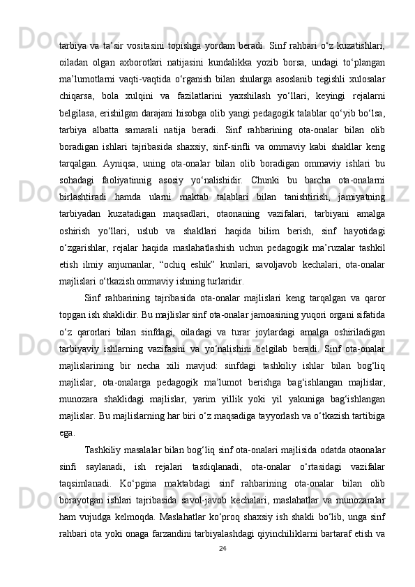 tarbiya   va   ta’sir   vositasini   topishga   yordam   beradi.   Sinf   rahbari   o‘z   kuzatishlari,
oiladan   olgan   axborotlari   natijasini   kundalikka   yozib   borsa,   undagi   to‘plangan
ma’lumotlarni   vaqti-vaqtida   o‘rganish   bilan   shularga   asoslanib   tegishli   xulosalar
chiqarsa,   bola   xulqini   va   fazilatlarini   yaxshilash   yo‘llari,   keyingi   rejalarni
belgilasa, erishilgan darajani  hisobga olib yangi pedagogik talablar qo‘yib bo‘lsa,
tarbiya   albatta   samarali   natija   beradi.   Sinf   rahbarining   ota-onalar   bilan   olib
boradigan   ishlari   tajribasida   shaxsiy,   sinf-sinfli   va   ommaviy   kabi   shakllar   keng
tarqalgan.   Ayniqsa,   uning   ota-onalar   bilan   olib   boradigan   ommaviy   ishlari   bu
sohadagi   faoliyatinnig   asosiy   yo‘nalishidir.   Chunki   bu   barcha   ota-onalarni
birlashtiradi   hamda   ularni   maktab   talablari   bilan   tanishtirish,   jamiyatning
tarbiyadan   kuzatadigan   maqsadlari,   otaonaning   vazifalari,   tarbiyani   amalga
oshirish   yo‘llari,   uslub   va   shakllari   haqida   bilim   berish,   sinf   hayotidagi
o‘zgarishlar,   rejalar   haqida   maslahatlashish   uchun   pedagogik   ma’ruzalar   tashkil
etish   ilmiy   anjumanlar,   “ochiq   eshik”   kunlari,   savoljavob   kechalari,   ota-onalar
majlislari o‘tkazish ommaviy ishning turlaridir. 
Sinf   rahbarining   tajribasida   ota-onalar   majlislari   keng   tarqalgan   va   qaror
topgan ish shaklidir. Bu majlislar sinf ota-onalar jamoasining yuqori organi sifatida
o‘z   qarorlari   bilan   sinfdagi,   oiladagi   va   turar   joylardagi   amalga   oshiriladigan
tarbiyaviy   ishlarning   vazifasini   va   yo‘nalishini   belgilab   beradi.   Sinf   ota-onalar
majlislarining   bir   necha   xili   mavjud:   sinfdagi   tashkiliy   ishlar   bilan   bog‘liq
majlislar,   ota-onalarga   pedagogik   ma’lumot   berishga   bag‘ishlangan   majlislar,
munozara   shaklidagi   majlislar,   yarim   yillik   yoki   yil   yakuniga   bag‘ishlangan
majlislar. Bu majlislarning har biri o‘z maqsadiga tayyorlash va o‘tkazish tartibiga
ega. 
Tashkiliy masalalar bilan bog‘liq sinf ota-onalari majlisida odatda otaonalar
sinfi   saylanadi,   ish   rejalari   tasdiqlanadi,   ota-onalar   o‘rtasidagi   vazifalar
taqsimlanadi.   Ko‘pgina   maktabdagi   sinf   rahbarining   ota-onalar   bilan   olib
borayotgan   ishlari   tajribasida   savol-javob   kechalari,   maslahatlar   va   munozaralar
ham   vujudga   kelmoqda.   Maslahatlar   ko‘proq   shaxsiy   ish   shakli   bo‘lib,   unga   sinf
rahbari ota yoki onaga farzandini tarbiyalashdagi qiyinchiliklarni bartaraf etish va
24 