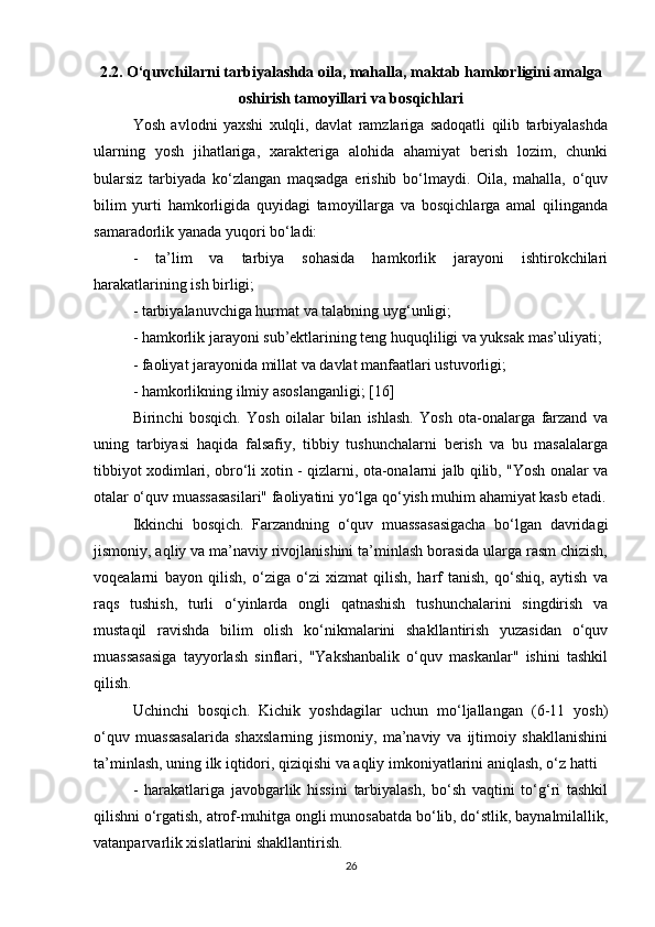 2.2. O‘quvchilarni tarbiyalashda oila, mahalla, maktab hamkorligini amalga
oshirish tamoyillari va bosqichlari
Yosh   avlodni   yaxshi   xulqli,   davlat   ramzlariga   sadoqatli   qilib   tarbiyalashda
ularning   yosh   jihatlariga,   xarakteriga   alohida   ahamiyat   berish   lozim,   chunki
bularsiz   tarbiyada   ko‘zlangan   maqsadga   erishib   bo‘lmaydi.   Oila,   mahalla,   o‘quv
bilim   yurti   hamkorligida   quyidagi   tamoyillarga   va   bosqichlarga   amal   qilinganda
samaradorlik yanada yuqori bo‘ladi: 
-   ta’lim   va   tarbiya   sohasida   hamkorlik   jarayoni   ishtirokchilari
harakatlarining ish birligi; 
- tarbiyalanuvchiga hurmat va talabning uyg‘unligi; 
- hamkorlik jarayoni sub’ektlarining teng huquqliligi va yuksak mas’uliyati; 
- faoliyat jarayonida millat va davlat manfaatlari ustuvorligi; 
- hamkorlikning ilmiy asoslanganligi; [16]
Birinchi   bosqich.   Yosh   oilalar   bilan   ishlash.   Yosh   ota-onalarga   farzand   va
uning   tarbiyasi   haqida   falsafiy,   tibbiy   tushunchalarni   berish   va   bu   masalalarga
tibbiyot xodimlari, obro‘li xotin - qizlarni, ota-onalarni jalb qilib, "Yosh onalar va
otalar o‘quv muassasasilari" faoliyatini yo‘lga qo‘yish muhim ahamiyat kasb etadi.
Ikkinchi   bosqich.   Farzandning   o‘quv   muassasasigacha   bo‘lgan   davridagi
jismoniy, aqliy va ma’naviy rivojlanishini ta’minlash borasida ularga rasm chizish,
voqealarni   bayon   qilish,   o‘ziga   o‘zi   xizmat   qilish,   harf   tanish,   qo‘shiq,   aytish   va
raqs   tushish,   turli   o‘yinlarda   ongli   qatnashish   tushunchalarini   singdirish   va
mustaqil   ravishda   bilim   olish   ko‘nikmalarini   shakllantirish   yuzasidan   o‘quv
muassasasiga   tayyorlash   sinflari,   "Yakshanbalik   o‘quv   maskanlar"   ishini   tashkil
qilish. 
Uchinchi   bosqich.   Kichik   yoshdagilar   uchun   mo‘ljallangan   (6-11   yosh)
o‘quv   muassasalarida   shaxslarning   jismoniy,   ma’naviy   va   ijtimoiy   shakllanishini
ta’minlash, uning ilk iqtidori, qiziqishi va aqliy imkoniyatlarini aniqlash, o‘z hatti 
-   harakatlariga   javobgarlik   hissini   tarbiyalash,   bo‘sh   vaqtini   to‘g‘ri   tashkil
qilishni o‘rgatish, atrof-muhitga ongli munosabatda bo‘lib, do‘stlik, baynalmilallik,
vatanparvarlik xislatlarini shakllantirish. 
26 