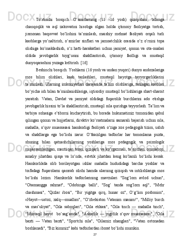 To‘rtinchi   bosqich.   O‘smirlarning   (11   -16   yosh)   qiziqishini,   bilimga
chanqoqlik   va   aql   zakovatini   hisobga   olgan   holda   ijtimoiy   faoliyatga   tortish,
jismonan   baquvvat   bo‘lishini   ta’minlash,   maishiy   mehnat   faoliyati   orqali   turli
kasblarga   yo‘naltirish,   o‘smirlar   sinflari   va   jamoatchilik   orasida   o‘z   o‘rnini   topa
olishiga   ko‘maklashish,   o‘z   hatti-harakatlari   uchun   jamiyat,   qonun   va   ota-onalari
oldida   javobgarlik   tuyg‘usini   shakllantirish,   ijtimoiy   faolligi   va   mustaqil
dunyoqarashini yuzaga keltirish. [16]
Beshinchi bosqich. Yoshlarni (16 yosh va undan yuqori) dunyo andozalariga
mos   bilim   olishlari,   kasb   tanlashlari,   mustaqil   hayotga   tayyorgarliklarini
ta’minlash.   Ularning   imkoniyatlari   darajasida   ta’lim   olishlariga,   tanlagan   kasblari
bo‘yicha ish bilan ta’minlanishlariga, iqtisodiy mustaqil bo‘lishlariga shart-sharoit
yaratish.   Vatan,   Davlat   va   jamiyat   oldidagi   fuqarolik   burchlarini   ado   etishga
javobgarlik hissini to‘la shakllantirish, mustaqil oila qurishga tayyorlash. Ta’lim va
tarbiya   sohasiga   e’tiborni   kuchaytirish,   bu   borada   hukumatimiz   tomonidan   qabul
qilingan qonun va hujjatlarni, direktiv ko‘rsatmalarni samarali bajarish uchun oila,
mahalla, o‘quv muassasasi hamkorligi faoliyati o‘ziga xos pedagogik tizim, uslub
va   shakllarga   ega   bo‘lishi   zarur.   O‘tkazilgan   tadbirlar   har   tomonlama   puxta,
shuning   bilan   qatnashchilarning   yoshlariga   mos   pedagogik   va   psixologik
mujassamlashgan, mantiiqan teran, qiziqarli va ko‘rgazmali, ta’sirchan, ommabop,
amaliy   jihatdan   qisqa   va   lo‘nda,   estetik   jihatdan   keng   ko‘lamli   bo‘lishi   kerak.
Hamkorlikda   olib   borilayotgan   ishlar   mahalla   hududidagi   barcha   yoshlar   va
toifadagi   fuqarolarni   qamrab   olishi   hamda   ularning   qiziqish   va   intilishlariga   mos
bo‘lishi   lozim.   Hamkorlik   tadbirlarining   mavzulari   "Sog‘lom   avlod   uchun",
"Otaonangga   rahmat",   "Odobinga   balli",   "Sog‘   tanda   sog‘lom   aql",   "Mehr
chashmasi",   "Qizlar   ibosi",   "Bir   yigitga   qirq,   hunar   oz",   O‘g‘lim   posbonim",
«Hayot—ustoz,   xalq—muallim",   "O‘zbekiston   Vatanim   manim!",   "Milliy   burch
va   mas’uliyat",   "Oila   saboqlari",   "Oila   etikasi",   "Oila   tinch   —   mahalla   tinch",
"Mustaqil   hayot     bo‘sag‘asida",   "Askarlik   —   yigitlik   o‘quv   muassasasii",   "Oila
baxti   —   Vatan   baxti",   "Sportchi   oila",   "Oilamiz   ohanglari",   "Vatan   ostonadan
boshlanadi", "Biz kimmiz" kabi tadbirlardan iborat bo‘lishi mumkin. 
27 