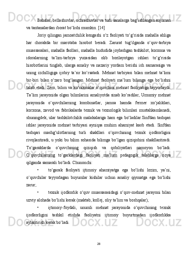 Bahslar, bellashuvlar, uchrashuvlar va turli sanalarga bag‘ishlangan anjuman
va tantanalardan iborat bo‘lishi mumkin. [14]
Joriy qilingan jamoatchilik kengashi o‘z faoliyati to‘g‘risida mahalla ahliga
har   chorakda   bir   marotaba   hisobot   beradi.   Zarurat   tug‘ilganda   o‘quv-tarbiya
muassasalari, mahalla faollari, mahalla hududida joylashgan tashkilot, korxona va
idoralarning   ta’lim-tarbiya   yuzasidan   olib   borilayotgan   ishlari   to‘g‘risida
hisobotlarini   tinglab,   ularga   amaliy   va   nazariy   yordam   berishi   ish   samarasiga   va
uning   izchilligiga   ijobiy   ta’sir   ko‘rsatadi.   Mehnat   tarbiyasi   bilan   mehnat   ta’limi
bir-biri   bilan   o‘zaro   bog‘langan.   Mehnat   faoliyati   ma’lum   bilimga   ega   bo‘lishni
talab etadi. Zero, bilim va ko‘nikmalar o‘quvchini mehnat faoliyatiga tayyorlaydi.
Ta’lim jarayonida olgan bilimlarini  amaliyotda sinab ko‘radilar, Umumiy mehnat
jarayonida   o‘quvchilarning   kombinatlar,   jamoa   hamda   fermer   xo‘jaliklari,
korxona,   zavod   va   fabrikalarda   texnik   va   texnologik   bilimlari   mustahkamlanadi,
shuningdek,   ular   tashkilotchilik   malakalariga   ham   ega   bo‘ladilar.Sinfdan   tashqari
ishlar   jarayonida   mehnat   tarbiyasi   ayniqsa   muhim   ahamiyat   kasb   etadi.   Sinfdan
tashqari   mashg‘ulotlarning   turli   shakllari   o‘quvchining   texnik   ijodkorligini
rivojlantiradi, u yoki bu bilim sohasida bilimga bo‘lgan qiziqishini shakllantiradi.
To‘garaklarda   o‘quvchining   qiziqish   va   qobiliyatlari   namoyon   bo‘ladi.
O‘quvchilarning   to‘garklardagi   faoliyati   ma’lum   pedagogik   talablarga   rioya
qilganda samarali bo‘ladi. Chunonchi: 
• to‘garak   faoliyati   ijtimoiy   ahamiyatga   ega   bo‘lishi   lozim,   ya’ni,
o‘quvchilar   tayyorlagan   buyumlar   kishilar   uchun   amaliy   qiymatga   ega   bo‘lishi
zarur; 
• texnik   ijodkorlik   o‘quv   muassasasidagi   o‘quv-mehnat   jarayoni   bilan
uzviy alohada bo‘lishi kerak (maktab, kollej, oliy ta’lim va boshqalar); 
• ijtimoiy-foydali,   unumli   mehnat   jarayonida   o‘quvchining   texnik
ijodkorligini   tashkil   etishda   faoliyatni   ijtimoiy   buyurtmadan   ijodkorlikka
aylantirish kerak bo‘ladi. 
28 