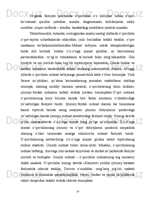 To‘garak   faoliyati   jarayonida   o‘quvchilar   o‘z   kollejlari   uchun   o‘quv-
ko‘rsatmali   qurollar:   jadvallar,   rasmlar,   diagrammalar,   kolleksiyalar,   oddiy
modellar, yuqori sinflarda – stendlar, harakatdagi modellarni yaratish mumkin. 
Tabiatshunoslik, botanika, zoologiyadan amaliy mashg‘ulotlarda o‘quvchilar
o‘quv-tajriba   uchastkalarida   ishlaydilar,   jonli   burchaklar   tashkil   etadilar,   o‘quv
maskanini   ko‘kalamzorlashtiradilar.Mehnat   tarbiyasi   oilada   tabaqalashtirilgan
holda   olib   boriladi:   bolalar   o‘z-o‘ziga   xizmat   qiladilar,   uy   hayvonlarini
parvarishlaydilar,   ro‘zg‘or   texnikalarini   ta’mirlash   bilan   shug‘ullanadilar.   Oila
byudjeti   va   uni   yuritish   bilan   bog‘lik   topshiriqlarni   bajaradilar,   Oilada   bolalar   va
kattalar   mehnatini   hamkorlikda   tashkil   etishning   imkoniyatlari   cheksiz.   So‘nggi
yillarda o‘quvchilar mehnat tarbiyasiga jamoatchilik katta e’tibor bermoqda. Yirik
fermer   xo‘jaliklari,   qo‘shma   korxonalarning   jamoalari   maktablarni   otalikqa
olmoqda,   ularning   moddiy   bazasini   yaratish,   o‘quvchilarning   bilim   olishlari,
ijtimoiy-foydali   mehnatni   tashkil   etishda   yordam   bermoqdalar.O‘quv   mehnati
o‘quvchilarning   ilmiy   bilimlar   hamda   turli   fanlar   asoslarini   o‘zlashtirishga
yo‘naltirilgan   faoliyati   turidir.   Ijtimoiy-foydali   mehnat   shaxsni   har   tomonlama
kamol   toptirish   hamda   uning   muayyan   ijtimoiy   ehtiyojlarini   qondirishga
yo‘naltirilgan hamda ijtimoiy mehnat xarakteridagi faoliyati turidir. Hozirgi davrda
ta’lim   muassasalarida   o‘z-o‘ziga   xizmat   keng   yo‘lga   qo‘yilmoqda.   O‘z-o‘ziga
xizmat   o‘quvchilarning   ijtimoiy   va   o‘quv   ehtiyojlarini   qondirish   maqsadida
ularning   o‘zlari   tomonidan   amalga   oshiriluvchi   mehnat   faoliyati   turidir.
O‘quvchilarning   navbatchiligi   o‘z-o‘ziga   xizmat   qilishni   tarkib   toptirishning
muhim   shaklidir.   Unumli   mehnat   turlari   xilma-xildir.   Masalan,   o‘quvchilarning
mehnat haftaligi, chorvaga yem-xashak tayyorlash va shirkat xo‘jaliklarida faoliyat
yuritish   va   boshqalar.   Unumli   mehnat   –   o‘quvchilar   mehnatining   eng   ommaviy
shakli   sanaladi.   O‘quvchilar   hozirgi   davrda   «Kamolot»   yoshlar   ijtimoiy   harakati
faoliyatida   ishtirok   etadilar,   Dorivor   o‘simliklar,   urug‘larni   yig‘ish,   maktab
binolarini   ta’minlashda   qatnashmoqdalar,   fermer,   shirkat   va   jamoa   xo‘jaliklarida
ishlab chiqarishni tashkil etishda ishtirok etmoqdalar. 
29 