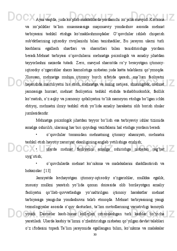 Ayni vaqtda, juda ko‘plab maktablarda yordamchi xo‘jalik mavjud. Korxona
va   xo‘jaliklar   ta’lim   muassasasiga   majmuaviy   yondashuv   asosida   mehnat
tarbiyasini   tashkil   etishga   ko‘maklashmoqdalar.   O‘quvchilar   ishlab   chiqarish
sub'ektlarining   iqtisodiy   rivojlanishi   bilan   tanishadilar,   Bu   jarayon   ularni   turli
kasblarni   egallash   shartlari   va   sharoitlari   bilan   tanishtirishga   yordam
beradi.Mehnat   tarbiyasi   o‘quvchilarni   mehnatga   psixologik   va   amaliy   jihatdan
tayyorlashni   nazarda   tutadi.   Zero,   mavjud   sharoitda   ro‘y   berayotgan   ijtimoiy-
iqtisodiy o‘zgarishlar   shaxs  kamolotiga  nisbatan  juda katta  talablarni  qo‘ymoqda.
Xususan,   mehnatga   muhim   ijtimoiy   burch   sifatida   qarash,   ma’lum   faoliyatni
bajarishda mas'uliyatni  his etish, mehnatga va uning natijasi, shuningdek, mehnat
jamoasiga   hurmat,   mehnat   faoliyatini   tashkil   etishda   tashabbuskorlik,   faollik
ko‘rsatish, o‘z aqliy va jismoniy qobiliyatini to‘lik namoyon etishga bo‘lgan ichki
ehtiyoj,   mehnatni   ilmiy   tashkil   etish   yo‘lida   amaliy   harakatni   olib   borish   shular
jumlasidandir. 
Mehnatga   psixologik   jihatdan   tayyor   bo‘lish   esa   tarbiyaviy   ishlar   tizimida
amalga oshirilib, ularning har biri quyidagi vazifalarni hal etishga yordam beradi: 
• o‘quvchilar   tomonidan   mehnatning   ijtimoiy   ahamiyati,   mehnatni
tashkil etish hayotiy zaruriyat ekanligining anglab yetilishiga erishish; 
• ularda   mehnat   faoliyatini   amalga   oshirishga   nisbatan   rag‘bat
uyg‘otish; 
• o‘quvchilarda   mehnat   ko‘nikma   va   malakalarini   shakllantirish   va
hokazolar. [13]
Jamiyatda   kechayotgan   ijtimoiy-iqtisodiy   o‘zgarishlar,   mulkka   egalik,
xususiy   mulkni   yaratish   yo‘lida   qonun   doirasida   olib   borilayotgan   amaliy
faoliyatni   qo‘llab-quvvatlashga   yo‘naltirilgan   ijtimoiy   harakatlar   mehnat
tarbiyasiga   yangicha   yondashuvni   talab   etmoqda.   Mehnat   tarbiyasining   yangi
texnologiyalar   asosida   o‘quv   dasturlari,   ta’lim   metodlarining   variativligi   tamoyili
yotadi.   Dasturlar   kasb-hunar   kollejlari   ixtisoslashgan   turli   kasblar   bo‘yicha
yaratiladi. Ularda kasbiy ta’limni o‘zlashtirishga nisbatan qo‘yilgan davlat talablari
o‘z   ifodasini   topadi.Ta’lim   jarayonida   egallangan   bilim,   ko‘nikma   va   malakalar
30 