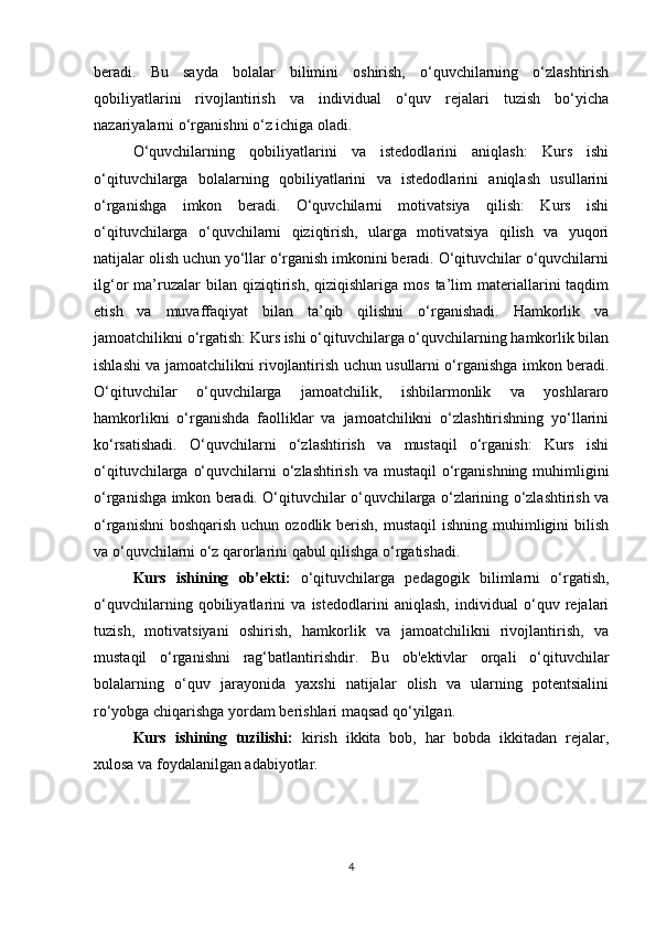 beradi.   Bu   sayda   bolalar   bilimini   oshirish,   o‘quvchilarning   o‘zlashtirish
qobiliyatlarini   rivojlantirish   va   individual   o‘quv   rejalari   tuzish   bo‘yicha
nazariyalarni o‘rganishni o‘z ichiga oladi.
O‘quvchilarning   qobiliyatlarini   va   istedodlarini   aniqlash:   Kurs   ishi
o‘qituvchilarga   bolalarning   qobiliyatlarini   va   istedodlarini   aniqlash   usullarini
o‘rganishga   imkon   beradi.   O‘quvchilarni   motivatsiya   qilish:   Kurs   ishi
o‘qituvchilarga   o‘quvchilarni   qiziqtirish,   ularga   motivatsiya   qilish   va   yuqori
natijalar olish uchun yo‘llar o‘rganish imkonini beradi. O‘qituvchilar o‘quvchilarni
ilg‘or   ma’ruzalar   bilan   qiziqtirish,   qiziqishlariga   mos   ta’lim   materiallarini   taqdim
etish   va   muvaffaqiyat   bilan   ta’qib   qilishni   o‘rganishadi.   Hamkorlik   va
jamoatchilikni o‘rgatish: Kurs ishi o‘qituvchilarga o‘quvchilarning hamkorlik bilan
ishlashi va jamoatchilikni rivojlantirish uchun usullarni o‘rganishga imkon beradi.
O‘qituvchilar   o‘quvchilarga   jamoatchilik,   ishbilarmonlik   va   yoshlararo
hamkorlikni   o‘rganishda   faolliklar   va   jamoatchilikni   o‘zlashtirishning   yo‘llarini
ko‘rsatishadi.   O‘quvchilarni   o‘zlashtirish   va   mustaqil   o‘rganish:   Kurs   ishi
o‘qituvchilarga o‘quvchilarni o‘zlashtirish va mustaqil  o‘rganishning muhimligini
o‘rganishga imkon beradi. O‘qituvchilar o‘quvchilarga o‘zlarining o‘zlashtirish va
o‘rganishni  boshqarish  uchun ozodlik berish, mustaqil  ishning muhimligini  bilish
va o‘quvchilarni o‘z qarorlarini qabul qilishga o‘rgatishadi.
Kurs   ishining   ob’ekti:   o‘qituvchilarga   pedagogik   bilimlarni   o‘rgatish,
o‘quvchilarning   qobiliyatlarini   va   istedodlarini   aniqlash,   individual   o‘quv   rejalari
tuzish,   motivatsiyani   oshirish,   hamkorlik   va   jamoatchilikni   rivojlantirish,   va
mustaqil   o‘rganishni   rag‘batlantirishdir.   Bu   ob'ektivlar   orqali   o‘qituvchilar
bolalarning   o‘quv   jarayonida   yaxshi   natijalar   olish   va   ularning   potentsialini
ro‘yobga chiqarishga yordam berishlari maqsad qo‘yilgan.
Kurs   ishining   tuzilishi:   kirish   ikkita   bob,   har   bobda   ikkitadan   rejalar,
xulosa va foydalanilgan adabiyotlar.
4 