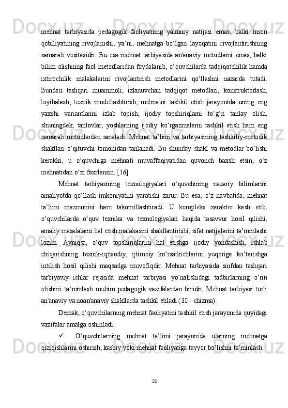 mehnat   tarbiyasida   pedagogik   faoliyatning   yakuniy   natijasi   emas,   balki   inson
qobiliyatining   rivojlanishi,   ya’ni,   mehnatga   bo‘lgan   layoqatini   rivojlantirishning
samarali   vositasidir.   Bu   esa   mehnat   tarbiyasida   an'anaviy   metodlarni   emas,   balki
bilim  olishning faol  metodlaridan foydalanib, o‘quvchilarda tadqiqotchilik hamda
ixtirochilik   malakalarini   rivojlantirish   metodlarini   qo‘llashni   nazarda   tutadi.
Bundan   tashqari   muammoli,   izlanuvchan   tadqiqot   metodlari,   konstruktorlash,
loyihalash,   texnik   modellashtirish,   mehnatni   tashkil   etish   jarayonida   uning   eng
yaxshi   variantlarini   izlab   topish,   ijodiy   topshiriqlarni   to‘g‘ri   tanlay   olish,
shuningdek,   tanlovlar,   yoshlarning   ijodiy   ko‘rgazmalarni   tashkil   etish   ham   eng
samarali   metodlardan   sanaladi.   Mehnat   ta’limi   va   tarbiyasining   tashkiliy-metodik
shakllari   o‘qituvchi   tomonidan   tanlanadi.   Bu   shunday   shakl   va   metodlar   bo‘lishi
kerakki,   u   o‘quvchiga   mehnati   muvaffaqiyatidan   quvonch   baxsh   etsin,   o‘z
mehnatidan o‘zi faxrlansin. [16]
Mehnat   tarbiyasining   texnologiyalari   o‘quvchining   nazariy   bilimlarini
amaliyotda   qo‘llash   imkoniyatini   yaratishi   zarur.   Bu   esa,   o‘z   navbatida,   mehnat
ta’limi   mazmunini   ham   takomillashtiradi.   U   kompleks   xarakter   kasb   etib,
o‘quvchilarda   o‘quv   texnika   va   texnologiyalari   haqida   tasavvur   hosil   qilishi,
amaliy masalalarni hal etish malakasini shakllantirishi, sifat natijalarini ta’minlashi
lozim.   Ayniqsa,   o‘quv   topshiriqlarini   hal   etishga   ijodiy   yondashish,   ishlab
chiqarishning   texnik-iqtisodiy,   ijtimoiy   ko‘rsatkichlarini   yuqoriga   ko‘tarishga
intilish   hosil   qilishi   maqsadga   muvofiqdir.   Mehnat   tarbiyasida   sinfdan   tashqari
tarbiyaviy   ishlar   rejasida   mehnat   tarbiyasi   yo‘nalishidagi   tadbirlarning   o‘rin
olishini   ta’minlash   muhim   pedagogik   vazifalardan   biridir.   Mehnat   tarbiyasi   turli
an'anaviy va noan'anaviy shakllarda tashkil etiladi (30 - chizma). 
Demak, o‘quvchilarning mehnat faoliyatini tashkil etish jarayonida quyidagi
vazifalar amalga oshiriladi:
 O‘quvchilarning   mehnat   ta’limi   jarayonida   ularning   mehnatga
qiziqishlarini oshirish, kasbiy yoki mehnat faoliyatiga tayyor bo‘lishni ta’minlash. 
31 
