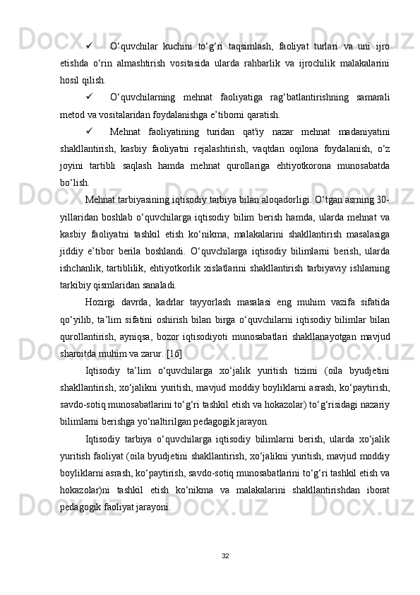  O‘quvchilar   kuchini   to‘g‘ri   taqsimlash,   faoliyat   turlari   va   uni   ijro
etishda   o‘rin   almashtirish   vositasida   ularda   rahbarlik   va   ijrochilik   malakalarini
hosil qilish.
 O‘quvchilarning   mehnat   faoliyatiga   rag‘batlantirishning   samarali
metod va vositalaridan foydalanishga e’tiborni qaratish. 
 Mehnat   faoliyatining   turidan   qat'iy   nazar   mehnat   madaniyatini
shakllantirish,   kasbiy   faoliyatni   rejalashtirish,   vaqtdan   oqilona   foydalanish,   o‘z
joyini   tartibli   saqlash   hamda   mehnat   qurollariga   ehtiyotkorona   munosabatda
bo‘lish.
Mehnat tarbiyasining iqtisodiy tarbiya bilan aloqadorligi. O‘tgan asrning 30-
yillaridan   boshlab   o‘quvchilarga   iqtisodiy   bilim   berish   hamda,   ularda   mehnat   va
kasbiy   faoliyatni   tashkil   etish   ko‘nikma,   malakalarini   shakllantirish   masalasiga
jiddiy   e’tibor   berila   boshlandi.   O‘quvchilarga   iqtisodiy   bilimlarni   berish,   ularda
ishchanlik,   tartiblilik,   ehtiyotkorlik   xislatlarini   shakllantirish   tarbiyaviy   ishlarning
tarkibiy qismlaridan sanaladi. 
Hozirgi   davrda,   kadrlar   tayyorlash   masalasi   eng   muhim   vazifa   sifatida
qo‘yilib,   ta’lim   sifatini   oshirish   bilan   birga   o‘quvchilarni   iqtisodiy   bilimlar   bilan
qurollantirish,   ayniqsa,   bozor   iqtisodiyoti   munosabatlari   shakllanayotgan   mavjud
sharoitda muhim va zarur. [16]
Iqtisodiy   ta’lim   o‘quvchilarga   xo‘jalik   yuritish   tizimi   (oila   byudjetini
shakllantirish, xo‘jalikni yuritish, mavjud moddiy boyliklarni asrash, ko‘paytirish,
savdo-sotiq munosabatlarini to‘g‘ri tashkil etish va hokazolar) to‘g‘risidagi nazariy
bilimlarni berishga yo‘naltirilgan pedagogik jarayon. 
Iqtisodiy   tarbiya   o‘quvchilarga   iqtisodiy   bilimlarni   berish,   ularda   xo‘jalik
yuritish faoliyat (oila byudjetini shakllantirish, xo‘jalikni yuritish, mavjud moddiy
boyliklarni asrash, ko‘paytirish, savdo-sotiq munosabatlarini to‘g‘ri tashkil etish va
hokazolar)ni   tashkil   etish   ko‘nikma   va   malakalarini   shakllantirishdan   iborat
pedagogik faoliyat jarayoni. 
32 