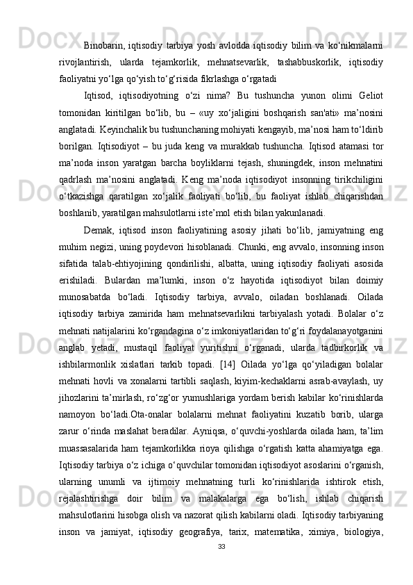 Binobarin,   iqtisodiy   tarbiya   yosh   avlodda   iqtisodiy   bilim   va   ko‘nikmalarni
rivojlantirish,   ularda   tejamkorlik,   mehnatsevarlik,   tashabbuskorlik,   iqtisodiy
faoliyatni yo‘lga qo‘yish to‘g‘risida fikrlashga o‘rgatadi
Iqtisod,   iqtisodiyotning   o‘zi   nima?   Bu   tushuncha   yunon   olimi   Geliot
tomonidan   kiritilgan   bo‘lib,   bu   –   «uy   xo‘jaligini   boshqarish   san'ati»   ma’nosini
anglatadi. Keyinchalik bu tushunchaning mohiyati kengayib, ma’nosi ham to‘ldirib
borilgan.   Iqtisodiyot   –   bu   juda   keng   va   murakkab   tushuncha.   Iqtisod   atamasi   tor
ma’noda   inson   yaratgan   barcha   boyliklarni   tejash,   shuningdek,   inson   mehnatini
qadrlash   ma’nosini   anglatadi.   Keng   ma’noda   iqtisodiyot   insonning   tirikchiligini
o‘tkazishga   qaratilgan   xo‘jalik   faoliyati   bo‘lib,   bu   faoliyat   ishlab   chiqarishdan
boshlanib, yaratilgan mahsulotlarni iste’mol etish bilan yakunlanadi. 
Demak,   iqtisod   inson   faoliyatining   asosiy   jihati   bo‘lib,   jamiyatning   eng
muhim negizi, uning poydevori hisoblanadi. Chunki, eng avvalo, insonning inson
sifatida   talab-ehtiyojining   qondirilishi,   albatta,   uning   iqtisodiy   faoliyati   asosida
erishiladi.   Bulardan   ma’lumki,   inson   o‘z   hayotida   iqtisodiyot   bilan   doimiy
munosabatda   bo‘ladi.   Iqtisodiy   tarbiya,   avvalo,   oiladan   boshlanadi.   Oilada
iqtisodiy   tarbiya   zamirida   ham   mehnatsevarlikni   tarbiyalash   yotadi.   Bolalar   o‘z
mehnati natijalarini ko‘rgandagina o‘z imkoniyatlaridan to‘g‘ri foydalanayotganini
anglab   yetadi,   mustaqil   faoliyat   yuritishni   o‘rganadi,   ularda   tadbirkorlik   va
ishbilarmonlik   xislatlari   tarkib   topadi.   [14]   Oilada   yo‘lga   qo‘yiladigan   bolalar
mehnati   hovli   va   xonalarni   tartibli   saqlash,   kiyim-kechaklarni   asrab-avaylash,   uy
jihozlarini ta’mirlash, ro‘zg‘or yumushlariga yordam berish kabilar ko‘rinishlarda
namoyon   bo‘ladi.Ota-onalar   bolalarni   mehnat   faoliyatini   kuzatib   borib,   ularga
zarur   o‘rinda   maslahat   beradilar.   Ayniqsa,   o‘quvchi-yoshlarda   oilada   ham,   ta’lim
muassasalarida   ham   tejamkorlikka   rioya   qilishga   o‘rgatish   katta   ahamiyatga   ega.
Iqtisodiy tarbiya o‘z ichiga o‘quvchilar tomonidan iqtisodiyot asoslarini o‘rganish,
ularning   unumli   va   ijtimoiy   mehnatning   turli   ko‘rinishlarida   ishtirok   etish,
rejalashtirishga   doir   bilim   va   malakalarga   ega   bo‘lish,   ishlab   chiqarish
mahsulotlarini hisobga olish va nazorat qilish kabilarni oladi. Iqtisodiy tarbiyaning
inson   va   jamiyat,   iqtisodiy   geografiya,   tarix,   matematika,   ximiya,   biologiya,
33 