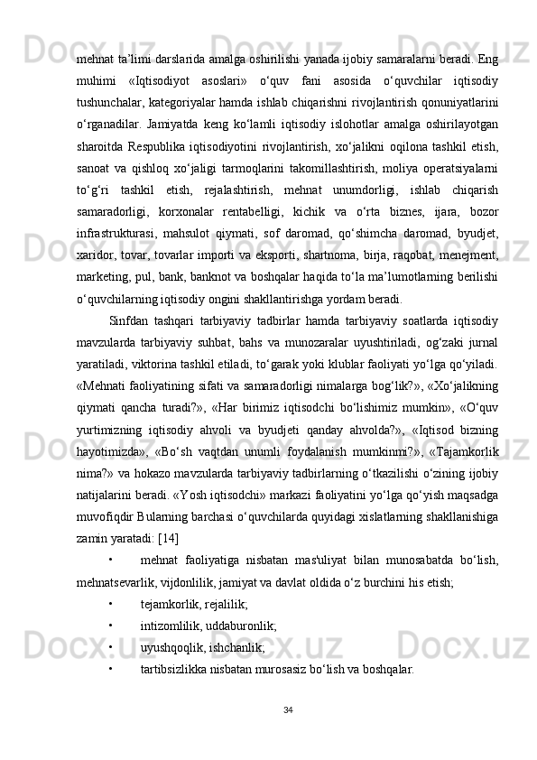 mehnat ta’limi darslarida amalga oshirilishi yanada ijobiy samaralarni beradi. Eng
muhimi   «Iqtisodiyot   asoslari»   o‘quv   fani   asosida   o‘quvchilar   iqtisodiy
tushunchalar, kategoriyalar hamda ishlab chiqarishni rivojlantirish qonuniyatlarini
o‘rganadilar.   Jamiyatda   keng   ko‘lamli   iqtisodiy   islohotlar   amalga   oshirilayotgan
sharoitda   Respublika   iqtisodiyotini   rivojlantirish,   xo‘jalikni   oqilona   tashkil   etish,
sanoat   va   qishloq   xo‘jaligi   tarmoqlarini   takomillashtirish,   moliya   operatsiyalarni
to‘g‘ri   tashkil   etish,   rejalashtirish,   mehnat   unumdorligi,   ishlab   chiqarish
samaradorligi,   korxonalar   rentabelligi,   kichik   va   o‘rta   biznes,   ijara,   bozor
infrastrukturasi,   mahsulot   qiymati,   sof   daromad,   qo‘shimcha   daromad,   byudjet,
xaridor, tovar, tovarlar importi va eksporti, shartnoma, birja, raqobat, menejment,
marketing, pul, bank, banknot va boshqalar haqida to‘la ma’lumotlarning berilishi
o‘quvchilarning iqtisodiy ongini shakllantirishga yordam beradi.
Sinfdan   tashqari   tarbiyaviy   tadbirlar   hamda   tarbiyaviy   soatlarda   iqtisodiy
mavzularda   tarbiyaviy   suhbat,   bahs   va   munozaralar   uyushtiriladi,   og‘zaki   jurnal
yaratiladi, viktorina tashkil etiladi, to‘garak yoki klublar faoliyati yo‘lga qo‘yiladi.
«Mehnati faoliyatining sifati va samaradorligi nimalarga bog‘lik?», «Xo‘jalikning
qiymati   qancha   turadi?»,   «Har   birimiz   iqtisodchi   bo‘lishimiz   mumkin»,   «O‘quv
yurtimizning   iqtisodiy   ahvoli   va   byudjeti   qanday   ahvolda?»,   «Iqtisod   bizning
hayotimizda»,   «Bo‘sh   vaqtdan   unumli   foydalanish   mumkinmi?»,   «Tajamkorlik
nima?» va hokazo mavzularda tarbiyaviy tadbirlarning o‘tkazilishi o‘zining ijobiy
natijalarini beradi. «Yosh iqtisodchi» markazi faoliyatini yo‘lga qo‘yish maqsadga
muvofiqdir Bularning barchasi o‘quvchilarda quyidagi xislatlarning shakllanishiga
zamin yaratadi: [14]
• mehnat   faoliyatiga   nisbatan   mas'uliyat   bilan   munosabatda   bo‘lish,
mehnatsevarlik, vijdonlilik, jamiyat va davlat oldida o‘z burchini his etish; 
• tejamkorlik, rejalilik; 
• intizomlilik, uddaburonlik; 
• uyushqoqlik, ishchanlik; 
• tartibsizlikka nisbatan murosasiz bo‘lish va boshqalar.
34 