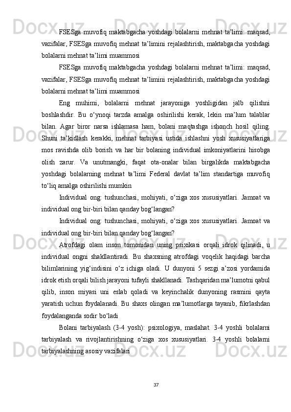 FSESga   muvofiq   maktabgacha   yoshdagi   bolalarni   mehnat   ta’limi:   maqsad,
vazifalar, FSESga muvofiq mehnat ta’limini rejalashtirish, maktabgacha yoshdagi
bolalarni mehnat ta’limi muammosi
FSESga   muvofiq   maktabgacha   yoshdagi   bolalarni   mehnat   ta’limi:   maqsad,
vazifalar, FSESga muvofiq mehnat ta’limini rejalashtirish, maktabgacha yoshdagi
bolalarni mehnat ta’limi muammosi
Eng   muhimi,   bolalarni   mehnat   jarayoniga   yoshligidan   jalb   qilishni
boshlashdir.   Bu   o‘ynoqi   tarzda   amalga   oshirilishi   kerak,   lekin   ma’lum   talablar
bilan.   Agar   biror   narsa   ishlamasa   ham,   bolani   maqtashga   ishonch   hosil   qiling.
Shuni   ta’kidlash   kerakki,   mehnat   tarbiyasi   ustida   ishlashni   yosh   xususiyatlariga
mos   ravishda   olib   borish   va   har   bir   bolaning   individual   imkoniyatlarini   hisobga
olish   zarur.   Va   unutmangki,   faqat   ota-onalar   bilan   birgalikda   maktabgacha
yoshdagi   bolalarning   mehnat   ta’limi   Federal   davlat   ta’lim   standartiga   muvofiq
to‘liq amalga oshirilishi mumkin
Individual   ong:   tushunchasi,   mohiyati,   o‘ziga   xos   xususiyatlari.   Jamoat   va
individual ong bir-biri bilan qanday bog‘langan?
Individual   ong:   tushunchasi,   mohiyati,   o‘ziga   xos   xususiyatlari.   Jamoat   va
individual ong bir-biri bilan qanday bog‘langan?
Atrofdagi   olam   inson   tomonidan   uning   psixikasi   orqali   idrok   qilinadi,   u
individual   ongni   shakllantiradi.   Bu   shaxsning   atrofdagi   voqelik   haqidagi   barcha
bilimlarining   yig‘indisini   o‘z   ichiga   oladi.   U   dunyoni   5   sezgi   a’zosi   yordamida
idrok etish orqali bilish jarayoni tufayli shakllanadi. Tashqaridan ma’lumotni qabul
qilib,   inson   miyasi   uni   eslab   qoladi   va   keyinchalik   dunyoning   rasmini   qayta
yaratish  uchun  foydalanadi.  Bu   shaxs   olingan  ma’lumotlarga  tayanib,  fikrlashdan
foydalanganda sodir bo‘ladi
Bolani   tarbiyalash   (3-4   yosh):   psixologiya,   maslahat.   3-4   yoshli   bolalarni
tarbiyalash   va   rivojlantirishning   o‘ziga   xos   xususiyatlari.   3-4   yoshli   bolalarni
tarbiyalashning asosiy vazifalari
37 