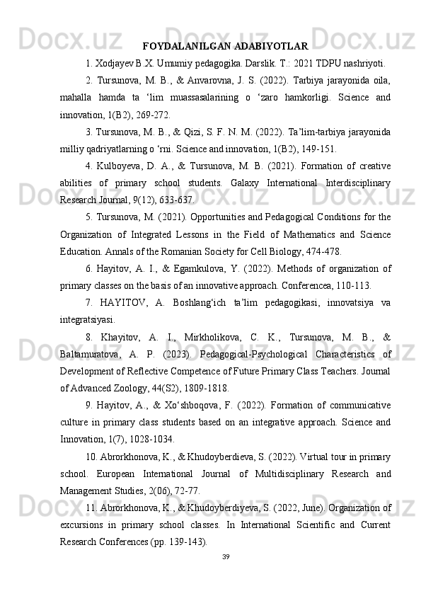 FOYDALANILGAN ADABIYOTLAR
1. Xodjayev B.X. Umumiy pedagogika. Darslik. T.: 2021 TDPU nashriyoti.
2.   Tursunova,   M.   B.,   &   Anvarovna,   J.   S.   (2022).   Tarbiya   jarayonida   oila,
mahalla   hamda   ta   ‘lim   muassasalarining   o   ‘zaro   hamkorligi.   Science   and
innovation, 1(B2), 269-272.
3. Tursunova, M. B., & Qizi, S. F. N. M. (2022). Ta’lim-tarbiya jarayonida
milliy qadriyatlarning o ‘rni. Science and innovation, 1(B2), 149-151.
4.   Kulboyeva,   D.   A.,   &   Tursunova,   M.   B.   (2021).   Formation   of   creative
abilities   of   primary   school   students.   Galaxy   International   Interdisciplinary
Research Journal, 9(12), 633-637.
5. Tursunova, M. (2021). Opportunities and Pedagogical Conditions for the
Organization   of   Integrated   Lessons   in   the   Field   of   Mathematics   and   Science
Education. Annals of the Romanian Society for Cell Biology, 474-478.
6.   Hayitov,   A.   I.,   &   Egamkulova,   Y.   (2022).   Methods   of   organization   of
primary classes on the basis of an innovative approach. Conferencea, 110-113.
7.   HAYITOV,   A.   Boshlang‘ich   ta’lim   pedagogikasi,   innovatsiya   va
integratsiyasi.
8.   Khayitov,   A.   I.,   Mirkholikova,   C.   K.,   Tursunova,   M.   B.,   &
Baltamuratova,   A.   P.   (2023).   Pedagogical-Psychological   Characteristics   of
Development of Reflective Competence of Future Primary Class Teachers. Journal
of Advanced Zoology, 44(S2), 1809-1818.
9.   Hayitov,   A.,   &   Xo‘shboqova,   F.   (2022).   Formation   of   communicative
culture   in   primary   class   students   based   on   an   integrative   approach.   Science   and
Innovation, 1(7), 1028-1034.
10. Abrorkhonova, K., & Khudoyberdieva, S. (2022). Virtual tour in primary
school.   European   International   Journal   of   Multidisciplinary   Research   and
Management Studies, 2(06), 72-77.
11. Abrorkhonova, K., & Khudoyberdiyeva, S. (2022, June). Organization of
excursions   in   primary   school   classes.   In   International   Scientific   and   Current
Research Conferences (pp. 139-143).
39 