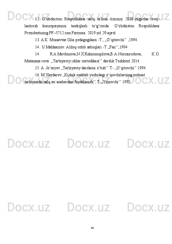12.   O zbekiston   Respublikasi   xalq   ta’limi   tizimini   2030-yilgacha   rivoj-ʻ
lantirish   konsepsiyasini   tasdiqlash   to g risida.   O zbekiston   Respublikasi	
ʻ ʻ ʻ
Prezidentining PF–5712-son Farmoni. 2019-yil 29-aprel.
13. A.K. Munavvar.Oila pedagogikasi.-T., ,,O‘qituvchi’’ ,1994. 
14.  U.Mahkamov. Ahloq-odob saboqlari.-T.,,Fan’’,1994 
14.   R.A.Mavlonova,N.X.Rahmonqulova,B.A.Normurodova,   K.O.
Matanaza-rova  ,,Tarbiyaviy ishlar metodikasi’’ darslik Toshkent 2014. 
15. A. Jo‘rayev ,,Tarbiyaviy darslarni o‘tish’’ T- ,,O‘qituvchi’’ 1994. 
16. M.Xaydarov ,,Kichik maktab yoshidagi o‘quvchilarning mehnat
tarbiyasida xalq an`analaridan foydalanish’’ T-,,Yozuvchi’’ 1995.
40 