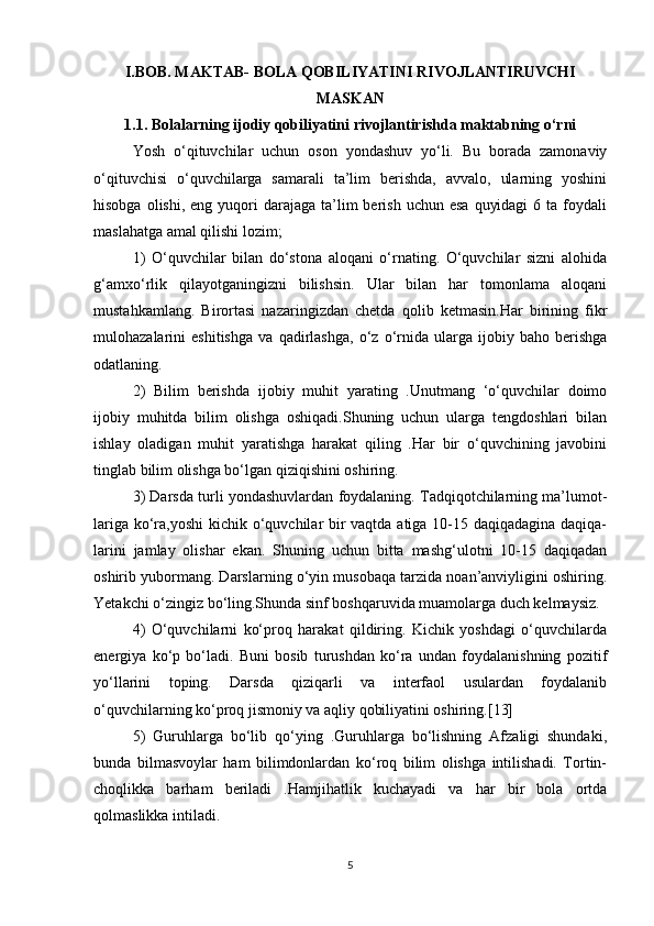 I.BOB. MAKTAB- BOLA QOBILIYATINI RIVOJLANTIRUVCHI
MASKAN
1.1. Bolalarning ijodiy qobiliyatini rivojlantirishda maktabning o‘rni
Yosh   o‘qituvchilar   uchun   oson   yondashuv   yo‘li.   Bu   borada   zamonaviy
o‘qituvchisi   o‘quvchilarga   samarali   ta’lim   berishda,   avvalo,   ularning   yoshini
hisobga  olishi,  eng yuqori  darajaga  ta’lim   berish  uchun esa   quyidagi  6  ta foydali
maslahatga amal qilishi lozim;
1)   O‘quvchilar   bilan   do‘stona   aloqani   o‘rnating.   O‘quvchilar   sizni   alohida
g‘amxo‘rlik   qilayotganingizni   bilishsin.   Ular   bilan   har   tomonlama   aloqani
mustahkamlang.   Birortasi   nazaringizdan   chetda   qolib   ketmasin.Har   birining   fikr
mulohazalarini   eshitishga   va   qadirlashga,   o‘z   o‘rnida   ularga   ijobiy   baho   berishga
odatlaning.
2)   Bilim   berishda   ijobiy   muhit   yarating   .Unutmang   ‘o‘quvchilar   doimo
ijobiy   muhitda   bilim   olishga   oshiqadi.Shuning   uchun   ularga   tengdoshlari   bilan
ishlay   oladigan   muhit   yaratishga   harakat   qiling   .Har   bir   o‘quvchining   javobini
tinglab bilim olishga bo‘lgan qiziqishini oshiring.
3) Darsda turli yondashuvlardan foydalaning. Tadqiqotchilarning ma’lumot-
lariga ko‘ra,yoshi  kichik o‘quvchilar bir  vaqtda atiga 10-15 daqiqadagina daqiqa-
larini   jamlay   olishar   ekan.   Shuning   uchun   bitta   mashg‘ulotni   10-15   daqiqadan
oshirib yubormang. Darslarning o‘yin musobaqa tarzida noan’anviyligini oshiring.
Yetakchi o‘zingiz bo‘ling.Shunda sinf boshqaruvida muamolarga duch kelmaysiz.
4)   O‘quvchilarni   ko‘proq   harakat   qildiring.   Kichik   yoshdagi   o‘quvchilarda
energiya   ko‘p   bo‘ladi.   Buni   bosib   turushdan   ko‘ra   undan   foydalanishning   pozitif
yo‘llarini   toping.   Darsda   qiziqarli   va   interfaol   usulardan   foydalanib
o‘quvchilarning ko‘proq jismoniy va aqliy qobiliyatini oshiring.[13]
5)   Guruhlarga   bo‘lib   qo‘ying   .Guruhlarga   bo‘lishning   Afzaligi   shundaki,
bunda   bilmasvoylar   ham   bilimdonlardan   ko‘roq   bilim   olishga   intilishadi.   Tortin-
choqlikka   barham   beriladi   .Hamjihatlik   kuchayadi   va   har   bir   bola   ortda
qolmaslikka intiladi.
5 