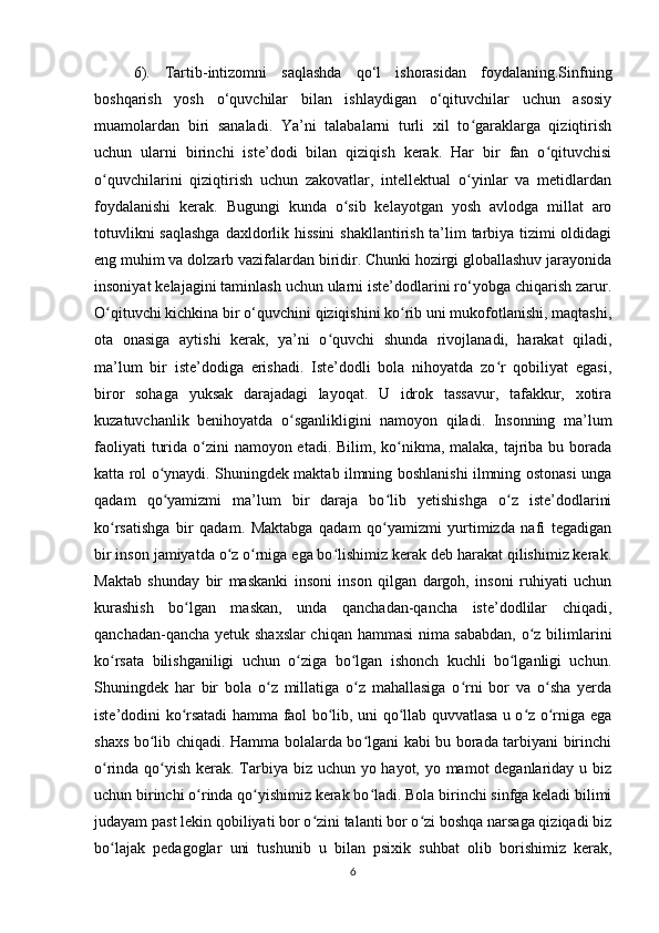 6).   Tartib-intizomni   saqlashda   qo‘l   ishorasidan   foydalaning.Sinfning
boshqarish   yosh   o‘quvchilar   bilan   ishlaydigan   o‘qituvchilar   uchun   asosiy
muamolardan   biri   sanaladi.   Ya’ni   talabalarni   turli   xil   to garaklarga   qiziqtirishʻ
uchun   ularni   birinchi   iste’dodi   bilan   qiziqish   kerak.   Har   bir   fan   o qituvchisi	
ʻ
o quvchilarini   qiziqtirish   uchun   zakovatlar,   intellektual   o yinlar   va   metidlardan	
ʻ ʻ
foydalanishi   kerak.   Bugungi   kunda   o sib   kelayotgan   yosh   avlodga   millat   aro	
ʻ
totuvlikni  saqlashga  daxldorlik hissini  shakllantirish ta’lim tarbiya tizimi  oldidagi
eng muhim va dolzarb vazifalardan biridir. Chunki hozirgi globallashuv jarayonida
insoniyat kelajagini taminlash uchun ularni iste’dodlarini ro‘yobga chiqarish zarur.
O qituvchi kichkina bir o‘quvchini qiziqishini ko rib uni mukofotlanishi, maqtashi,	
ʻ ʻ
ota   onasiga   aytishi   kerak,   ya’ni   o quvchi   shunda   rivojlanadi,   harakat   qiladi,	
ʻ
ma’lum   bir   iste’dodiga   erishadi.   Iste’dodli   bola   nihoyatda   zo r   qobiliyat   egasi,	
ʻ
biror   sohaga   yuksak   darajadagi   layoqat.   U   idrok   tassavur,   tafakkur,   xotira
kuzatuvchanlik   benihoyatda   o sganlikligini   namoyon   qiladi.   Insonning   ma’lum	
ʻ
faoliyati  turida o zini namoyon etadi. Bilim, ko nikma, malaka, tajriba bu borada	
ʻ ʻ
katta rol o ynaydi. Shuningdek maktab ilmning boshlanishi ilmning ostonasi unga	
ʻ
qadam   qo yamizmi   ma’lum   bir   daraja   bo lib   yetishishga   o z   iste’dodlarini
ʻ ʻ ʻ
ko rsatishga   bir   qadam.   Maktabga   qadam   qo yamizmi   yurtimizda   nafi   tegadigan	
ʻ ʻ
bir inson jamiyatda o z o rniga ega bo lishimiz kerak deb harakat qilishimiz kerak.	
ʻ ʻ ʻ
Maktab   shunday   bir   maskanki   insoni   inson   qilgan   dargoh,   insoni   ruhiyati   uchun
kurashish   bo lgan   maskan,   unda   qanchadan-qancha   iste’dodlilar   chiqadi,	
ʻ
qanchadan-qancha yetuk shaxslar chiqan hammasi nima sababdan, o z bilimlarini	
ʻ
ko rsata   bilishganiligi   uchun   o ziga   bo lgan   ishonch   kuchli   bo lganligi   uchun.	
ʻ ʻ ʻ ʻ
Shuningdek   har   bir   bola   o z   millatiga   o z   mahallasiga   o rni   bor   va   o sha   yerda	
ʻ ʻ ʻ ʻ
iste’dodini ko rsatadi hamma faol bo lib, uni qo llab quvvatlasa u o z o rniga ega	
ʻ ʻ ʻ ʻ ʻ
shaxs bo lib chiqadi. Hamma bolalarda bo lgani kabi bu borada tarbiyani birinchi	
ʻ ʻ
o rinda qo yish kerak. Tarbiya biz uchun yo hayot, yo mamot deganlariday u biz	
ʻ ʻ
uchun birinchi o rinda qo yishimiz kerak bo ladi. Bola birinchi sinfga keladi bilimi	
ʻ ʻ ʻ
judayam past lekin qobiliyati bor o zini talanti bor o zi boshqa narsaga qiziqadi biz	
ʻ ʻ
bo lajak   pedagoglar   uni   tushunib   u   bilan   psixik   suhbat   olib   borishimiz   kerak,	
ʻ
6 