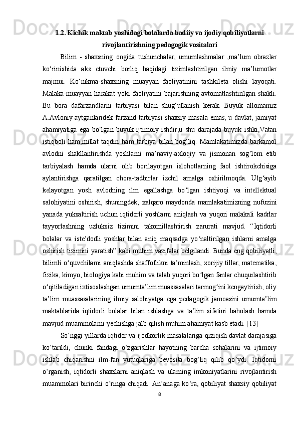 1.2. Kichik maktab yoshidagi bolalarda badiiy va ijodiy qobiliyatlarni
rivojlantirishning pedagogik vositalari
Bilim   -   shaxsning   ongida   tushunchalar,   umumlashmalar   ,ma’lum   obrazlar
ko‘rinishida   aks   etuvchi   borliq   haqidagi   tizimlashtirilgan   ilmiy   ma’lumotlar
majmui.   Ko‘nikma-shaxsning   muayyan   faoliyatinini   tashkileta   olishi   layoqati.
Malaka-muayyan   harakat   yoki   faoliyatini   bajarishning   avtomatlashtirilgan   shakli.
Bu   bora   dafarzandlarni   tarbiyasi   bilan   shug‘ullanish   kerak.   Buyuk   allomamiz
A.Avloniy aytganlaridek farzand tarbiyasi shaxsiy masala emas, u davlat, jamiyat
ahamiyatiga   ega   bo‘lgan   buyuk   ijtimoiy   ishdir,u   shu   darajada   buyuk   ishki,Vatan
istiqboli   ham,millat   taqdiri   ham   tarbiya   bilan   bog‘liq.   Mamlakatimizda   barkamol
avlodni   shakllantirishda   yoshlarni   ma’naviy-axloqiy   va   jismonan   sog lom   etibʻ
tarbiyalash   hamda   ularni   olib   borilayotgan   islohotlarning   faol   ishtirokchisiga
aylantirishga   qaratilgan   chora-tadbirlar   izchil   amalga   oshirilmoqda.   Ulg ayib	
ʻ
kelayotgan   yosh   avlodning   ilm   egallashga   bo lgan   ishtiyoqi   va   intellektual	
ʻ
salohiyatini   oshirish,   shuningdek,   xalqaro   maydonda   mamlakatimizning   nufuzini
yanada   yuksaltirish   uchun   iqtidorli   yoshlarni   aniqlash   va   yuqori   malakali   kadrlar
tayyorlashning   uzluksiz   tizimini   takomillashtirish   zarurati   mavjud.   “Iqtidorli
bolalar   va   iste’dodli   yoshlar   bilan   aniq   maqsadga   yo naltirilgan   ishlarni   amalga	
ʻ
oshirish tizimini yaratish” kabi muhim vazifalar belgilandi. Bunda eng qobiliyatli,
bilimli o quvchilarni aniqlashda shaffoflikni ta’minlash, xorijiy tillar, matematika,	
ʻ
fizika, kimyo, biologiya kabi muhim va talab yuqori bo lgan fanlar chuqurlashtirib	
ʻ
o qitiladigan ixtisoslashgan umumta’lim muassasalari tarmog ini kengaytirish, oliy	
ʻ ʻ
ta’lim   muassasalarining   ilmiy   salohiyatga   ega   pedagogik   jamoasini   umumta’lim
maktablarida   iqtidorli   bolalar   bilan   ishlashga   va   ta’lim   sifatini   baholash   hamda
mavjud muammolarni yechishga jalb qilish muhim ahamiyat kasb etadi. [13]
So nggi yillarda iqtidor va ijodkorlik masalalariga qiziqish davlat darajasiga	
ʻ
ko tarildi,   chunki   fandagi   o zgarishlar   hayotning   barcha   sohalarini   va   ijtimoiy	
ʻ ʻ
ishlab   chiqarishni   ilm-fan   yutuqlariga   bevosita   bog liq   qilib   qo ydi.   Iqtidorni	
ʻ ʻ
o rganish,   iqtidorli   shaxslarni   aniqlash   va   ularning   imkoniyatlarini   rivojlantirish	
ʻ
muammolari  birinchi o ringa chiqadi. An’anaga ko ra, qobiliyat  shaxsiy qobiliyat	
ʻ ʻ
8 