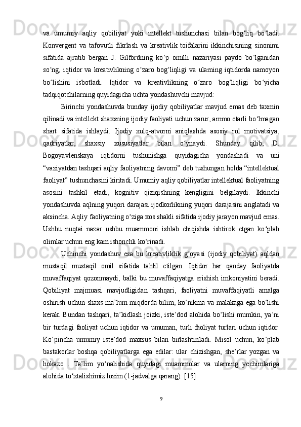 va   umumiy   aqliy   qobiliyat   yoki   intellekt   tushunchasi   bilan   bog liq   bo ladi.ʻ ʻ
Konvergent   va   tafovutli   fikrlash   va   kreativlik   toifalarini   ikkinchisining   sinonimi
sifatida   ajratib   bergan   J.   Gilfordning   ko p   omilli   nazariyasi   paydo   bo lganidan	
ʻ ʻ
so ng,   iqtidor   va   kreativlikning   o zaro   bog liqligi   va   ularning   iqtidorda   namoyon	
ʻ ʻ ʻ
bo lishini   isbotladi.   Iqtidor   va   kreativlikning   o zaro   bog liqligi   bo yicha
ʻ ʻ ʻ ʻ
tadqiqotchilarning quyidagicha uchta yondashuvchi mavjud:
Birinchi   yondashuvda   bunday   ijodiy   qobiliyatlar   mavjud   emas   deb   taxmin
qilinadi va intellekt shaxsning ijodiy faoliyati uchun zarur, ammo etarli bo lmagan	
ʻ
shart   sifatida   ishlaydi.   Ijodiy   xulq-atvorni   aniqlashda   asosiy   rol   motivatsiya,
qadriyatlar,   shaxsiy   xususiyatlar   bilan   o ynaydi.   Shunday   qilib,   D.	
ʻ
Bogoyavlenskaya   iqtidorni   tushunishga   quyidagicha   yondashadi   va   uni
“vaziyatdan tashqari aqliy faoliyatning davomi” deb tushungan holda “intellektual
faoliyat” tushunchasini kiritadi. Umumiy aqliy qobiliyatlar intellektual faoliyatning
asosini   tashkil   etadi,   kognitiv   qiziqishning   kengligini   belgilaydi.   Ikkinchi
yondashuvda aqlning yuqori darajasi ijodkorlikning yuqori darajasini anglatadi va
aksincha. Aqliy faoliyatning o ziga xos shakli sifatida ijodiy jarayon mavjud emas.	
ʻ
Ushbu   nuqtai   nazar   ushbu   muammoni   ishlab   chiqishda   ishtirok   etgan   ko plab	
ʻ
olimlar uchun eng kam ishonchli ko rinadi.	
ʻ
Uchinchi   yondashuv   esa   bu   kreativliklik   g oyasi   (ijodiy   qobiliyat)   aqldan	
ʻ
mustaqil   mustaqil   omil   sifatida   tahlil   etilgan.   Iqtidor   har   qanday   faoliyatda
muvaffaqiyat   qozonmaydi,   balki   bu   muvaffaqiyatga   erishish   imkoniyatini   beradi.
Qobiliyat   majmuasi   mavjudligidan   tashqari,   faoliyatni   muvaffaqiyatli   amalga
oshirish uchun shaxs ma’lum miqdorda bilim, ko nikma va malakaga ega bo lishi
ʻ ʻ
kerak. Bundan tashqari, ta’kidlash joizki, iste’dod alohida bo lishi mumkin, ya’ni	
ʻ
bir   turdagi   faoliyat   uchun   iqtidor   va   umuman,   turli   faoliyat   turlari   uchun   iqtidor.
Ko pincha   umumiy   iste’dod   maxsus   bilan   birlashtiriladi.   Misol   uchun,   ko plab	
ʻ ʻ
bastakorlar   boshqa   qobiliyatlarga   ega   edilar:   ular   chizishgan,   she’rlar   yozgan   va
hokazo   .   Ta’lim   yo nalishida   quyidagi   muammolar   va   ularning   yechimlariga	
ʻ
alohida to xtalishimiz lozim (1-jadvalga qarang):	
ʻ   [15]
9 