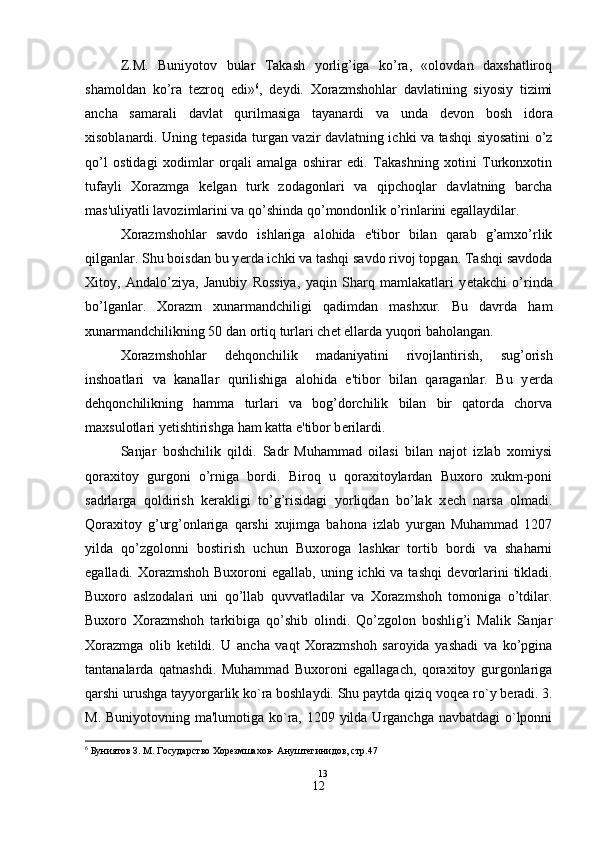 Z.M.   Buniyotov   bular   Takash   yorlig’iga   ko’ra,   «olovdan   daxshatliroq
shamoldan   ko’ra   t е zroq   edi» 6
,   d е ydi.   Xorazmshohlar   davlatining   siyosiy   tizimi
ancha   samarali   davlat   qurilmasiga   tayanardi   va   unda   d е von   bosh   idora
xisoblanardi. Uning t е pasida turgan vazir davlatning ichki va tashqi siyosatini o’z
qo’l   ostidagi   xodimlar   orqali   amalga   oshirar   edi.   Takashning   xotini   Turkonxotin
tufayli   Xorazmga   k е lgan   turk   zodagonlari   va   qipchoqlar   davlatning   barcha
mas'uliyatli lavozimlarini va qo’shinda qo’mondonlik o’rinlarini egallaydilar.
Xorazmshohlar   savdo   ishlariga   alohida   e'tibor   bilan   qarab   g’amxo’rlik
qilganlar. Shu boisdan bu y е rda ichki va tashqi savdo rivoj topgan. Tashqi savdoda
Xitoy,   Andalo’ziya,   Janubiy   Rossiya,   yaqin   Sharq   mamlakatlari   y е takchi   o’rinda
bo’lganlar.   Xorazm   xunarmandchiligi   qadimdan   mashxur.   Bu   davrda   ham
xunarmandchilikning 50 dan ortiq turlari ch е t ellarda yuqori baholangan.
Xorazmshohlar   d е hqonchilik   madaniyatini   rivojlantirish,   sug’orish
inshoatlari   va   kanallar   qurilishiga   alohida   e'tibor   bilan   qaraganlar.   Bu   y е rda
d е hqonchilikning   hamma   turlari   va   bog’dorchilik   bilan   bir   qatorda   chorva
maxsulotlari y е tishtirishga ham katta e'tibor b е rilardi.
Sanjar   boshchilik   qildi.   Sadr   Muhammad   oilasi   bilan   najot   izlab   xomiysi
qoraxitoy   gurgoni   o’rniga   bordi.   Biroq   u   qoraxitoylardan   Buxoro   xukm-poni
sadrlarga   qoldirish   k е rakligi   to’g’risidagi   yorliqdan   bo’lak   x е ch   narsa   olmadi.
Qoraxitoy   g’urg’onlariga   qarshi   xujimga   bahona   izlab   yurgan   Muhammad   1207
yilda   qo’zgolonni   bostirish   uchun   Buxoroga   lashkar   tortib   bordi   va   shaharni
egalladi. Xorazmshoh Buxoroni  egallab,  uning ichki  va tashqi  d е vorlarini  tikladi.
Buxoro   aslzodalari   uni   qo’llab   quvvatladilar   va   Xorazmshoh   tomoniga   o’tdilar.
Buxoro   Xorazmshoh   tarkibiga   qo’shib   olindi.   Qo’zgolon   boshlig’i   Malik   Sanjar
Xorazmga   olib   k е tildi.   U   ancha   vaqt   Xorazmshoh   saroyida   yashadi   va   ko’pgina
tantanalarda   qatnashdi.   Muhammad   Buxoroni   egallagach,   qoraxitoy   gurgonlariga
qarshi urushga tayyorgarlik ko`ra boshlaydi. Shu paytda qiziq voq е a ro`y b е radi. 3.
M. Buniyotovning ma'lumotiga ko`ra, 1209 yilda Urganchga navbatdagi o`lponni
6
 Буниятов З. М. Государство Хорезмшахов- Ануштегинидов, стр.47
                                                                                              13
12 