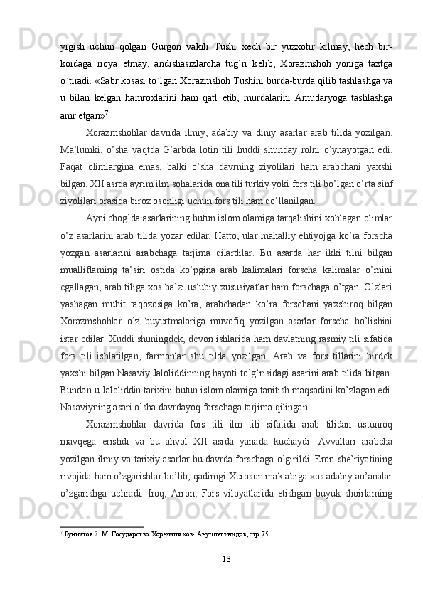 yigish   uchun   qolgan   Gurgon   vakili   Tushi   x е ch   bir   yuzxotir   kilmay,   hech   bir-
koidaga   rioya   etmay,   andishasizlarcha   tug`ri   k е lib,   Xorazmshoh   yoniga   taxtga
o`tiradi. «Sabr kosasi to`lgan Xorazmshoh Tushini burda-burda qilib tashlashga va
u   bilan   k е lgan   hamroxlarini   ham   qatl   etib,   murdalarini   Amudaryoga   tashlashga
amr etgan» 7
.
Xorazmshohlar   davrida   ilmiy,   adabiy   va   diniy   asarlar   arab   tilida   yozilgan.
Ma’lumki,   o’sha   vaqtda   G’arbda   lotin   tili   huddi   shunday   rolni   o’ynayotgan   edi.
Faqat   olimlargina   emas,   balki   o’sha   davrning   ziyolilari   ham   arabchani   yaxshi
bilgan. XII asrda ayrim ilm sohalarida ona tili turkiy yoki fors tili bo’lgan o’rta sinf
ziyolilari orasida biroz osonligi uchun fors tili ham qo’llanilgan.
Ayni chog’da asarlarining butun islom olamiga tarqalishini xohlagan olimlar
o’z asarlarini arab tilida yozar edilar. Hatto, ular mahalliy ehtiyojga ko’ra forscha
yozgan   asarlarini   arabchaga   tarjima   qilardilar.   Bu   asarda   har   ikki   tilni   bilgan
mualliflarning   ta’siri   ostida   ko’pgina   arab   kalimalari   forscha   kalimalar   o’rnini
egallagan, arab tiliga xos ba’zi uslubiy xususiyatlar ham forschaga o’tgan. O’zlari
yashagan   muhit   taqozosiga   ko’ra,   arabchadan   ko’ra   forschani   yaxshiroq   bilgan
Xorazmshohlar   o’z   buyurtmalariga   muvofiq   yozilgan   asarlar   forscha   bo’lishini
istar edilar. Xuddi shuningdek, devon ishlarida ham davlatning rasmiy tili sifatida
fors   tili   ishlatilgan,   farmonlar   shu   tilda   yozilgan.   Arab   va   fors   tillarini   birdek
yaxshi bilgan Nasaviy Jaloliddinning hayoti to’g’risidagi asarini arab tilida bitgan.
Bundan u Jaloliddin tarixini butun islom olamiga tanitish maqsadini ko’zlagan edi.
Nasaviyning asari o’sha davrdayoq forschaga tarjima qilingan.
Xorazmshohlar   davrida   fors   tili   ilm   tili   sifatida   arab   tilidan   ustunroq
mavqega   erishdi   va   bu   ahvol   XII   asrda   yanada   kuchaydi.   Avvallari   arabcha
yozilgan ilmiy va tarixiy asarlar bu davrda forschaga o’girildi. Eron she’riyatining
rivojida ham o’zgarishlar bo’lib, qadimgi Xuroson maktabiga xos adabiy an’analar
o’zgarishga   uchradi.   Iroq,   Arron,   Fors   viloyatlarida   etishgan   buyuk   shoirlarning
7
 Буниятов З. М. Государство Хорезмшахов- Ануштегинидов, стр.75
                                                                                           
13 