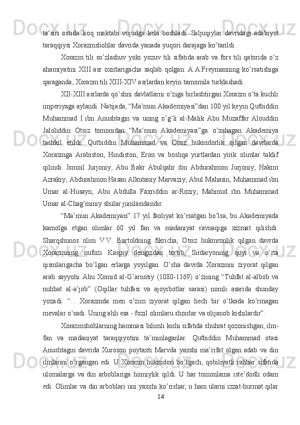 ta’siri   ostida   Iroq   maktabi   vujudga   kela   boshladi.   Saljuqiylar   davridagi   adabiyot
taraqqiysi Xorazmshohlar davrida yanada yuqori darajaga ko’tarildi.
Xorazm  tili so’zlashuv yoki yozuv tili sifatida arab va fors tili qatorida o’z
ahamiyatini   XIII   asr   oxirlarigacha   saqlab   qolgan.   A.A.Freymanning   ko’rsatishiga
qaraganda, Xorazm tili XIII-XIV asrlardan keyin tamomila turklashadi.
XII-XIII asrlarda qo’shni davlatlarni o’ziga birlashtirgan Xorazm o’ta kuchli
imperiyaga aylandi. Natijada, “Ma’mun Akademiyasi”dan 100 yil keyin Qutbiddin
Muhammad   I   ibn   Anushtagin   va   uning   o’g’li   al-Malik   Abu   Muzaffar   Alouddin
Jaloliddin   Otsiz   tomonidan   “Ma’mun   Akademiyasi”ga   o’xshagan   Akademiya
tashkil   etildi.   Qutbiddin   Muhammad   va   Otsiz   hukmdorlik   qilgan   davrlarda
Xorazmga   Arabiston,   Hindiston,   Eron   va   boshqa   yurtlardan   yirik   olimlar   taklif
qilindi.   Ismoil   Jurjoniy,   Abu   Bakr   Abulqahr   ibn   Abdurahmon   Jurjoniy,   Hakim
Azrakiy, Abdurahmon Hasan Alkutaniy Marvaziy, Abul Mahasin, Muhammad ibn
Umar   al-Husayn,   Abu   Abdulla   Faxriddin   ar-Roziy,   Mahmud   ibn   Muhammad
Umar al-Chag’miniy shular jumlasidandir.
“Ma’mun Akademiyasi” 17 yil faoliyat ko’rsatgan bo’lsa, bu Akademiyada
kamolga   etgan   olimlar   60   yil   fan   va   madaniyat   ravnaqiga   xizmat   qilishdi.
Sharqshunos   olim   V.V.   Bartoldning   fikricha,   Otsiz   hukmronlik   qilgan   davrda
Xorazmning   nufuzi   Kaspiy   dengizdan   tortib,   Sirdaryoning   quyi   va   o’rta
qismlarigacha   bo’lgan   erlarga   yoyilgan.   O’sha   davrda   Xorazmni   ziyorat   qilgan
arab   sayyohi   Abu   Xomid   al-G’arnotiy   (1080-1169)   o’zining   “Tuhfat   al-albob   va
nuhbat   al-a’job”   (Oqillar   tuhfasi   va   ajoyibotlar   sarasi)   nomli   asarida   shunday
yozadi:   “...   Xorazmda   men   o’zim   ziyorat   qilgan   hech   bir   o’lkada   ko’rmagan
mevalar o’sadi. Uning ahli esa - fozil olimlaru shoirlar va olijanob kishilardir”.
Xorazmshohlarning hammasi bilimli kishi sifatida shuhrat qozonishgan, ilm-
fan   va   madaniyat   taraqqiyotini   ta’minlaganlar.   Qutbiddin   Muhammad   otasi
Anushtagin   davrida   Xuroson   poytaxti   Marvda   yaxshi   ma’rifat   olgan   adab   va   din
ilmlarini   o’rgangan   edi.  U   Xorazm   hukmdori   bo’lgach,  qobiliyatli   rahbar   sifatida
ulomalarga   va   din   arboblariga   homiylik   qildi.   U   har   tomonlama   iste’dodli   odam
edi. Olimlar va din arboblari uni yaxshi ko’rishar, u ham ularni izzat-hurmat qilar
14 