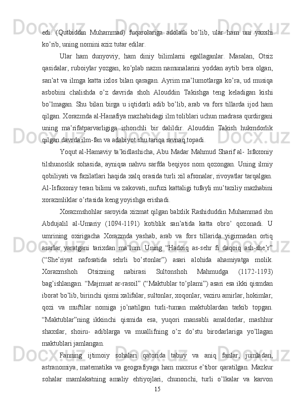 edi.   (Qutbiddin   Muhammad)   fuqarolariga   adolatli   bo’lib,   ular   ham   uni   yaxshi
ko’rib, uning nomini aziz tutar edilar.
Ular   ham   dunyoviy,   ham   diniy   bilimlarni   egallaganlar.   Masalan,   Otsiz
qasidalar, ruboiylar  yozgan, ko’plab nazm  namunalarini  yoddan aytib bera olgan,
san’at va ilmga katta ixlos bilan qaragan. Ayrim ma’lumotlarga ko’ra, ud musiqa
asbobini   chalishda   o’z   davrida   shoh   Alouddin   Takishga   teng   keladigan   kishi
bo’lmagan.   Shu   bilan   birga   u   iqtidorli   adib   bo’lib,   arab   va   fors   tillarda   ijod   ham
qilgan. Xorazmda al-Hanafiya mazhabidagi ilm toliblari uchun madrasa qurdirgani
uning   ma’rifatparvarligiga   ishonchli   bir   dalildir.   Alouddin   Takish   hukmdorlik
qilgan davrda ilm-fan va adabiyot shu tariqa ravnaq topadi.
Yoqut al-Hamaviy ta’kidlashicha, Abu Madar Mahmud Sharif al- Isfaxoniy
tilshunoslik   sohasida,   ayniqsa   nahvu   sarfda   beqiyos   nom   qozongan.   Uning   ilmiy
qobiliyati va fazilatlari haqida xalq orasida turli xil afsonalar, rivoyatlar tarqalgan.
Al-Isfaxoniy teran bilimi va zakovati, nufuzi kattaligi tufayli mu’taziliy mazhabini
xorazmliklar o’rtasida keng yoyishga erishadi.
Xorazmshohlar saroyida xizmat qilgan balxlik Rashiduddin Muhammad ibn
Abdujalil   al-Umariy   (1094-1191)   kotiblik   san’atida   katta   obro’   qozonadi.   U
umrining   oxirigacha   Xorazmda   yashab,   arab   va   fors   tillarida   yigirmadan   ortiq
asarlar   yaratgani   tarixdan   ma’lum.   Uning   “Hadoiq   as-sehr   fi   daqoiq   ash-she’r”
(“She’riyat   nafosatida   sehrli   bo’stonlar”)   asari   alohida   ahamiyatga   molik.
Xorazmshoh   Otsizning   nabirasi   Sultonshoh   Mahmudga   (1172-1193)
bag’ishlangan. “Majmuat ar-rasoil” (“Maktublar to’plami”) asari esa ikki qismdan
iborat bo’lib, birinchi qismi xalifalar, sultonlar, xoqonlar, vaziru amirlar, hokimlar,
qozi   va   muftilar   nomiga   jo’natilgan   turli-tuman   maktublardan   tarkib   topgan.
“Maktublar”ning   ikkinchi   qismida   esa,   yuqori   mansabli   amaldorlar,   mashhur
shaxslar,   shoiru-   adiblarga   va   muallifning   o’z   do’stu   birodarlariga   yo’llagan
maktublari jamlangan.
Fanning   ijtimoiy   sohalari   qatorida   tabiiy   va   aniq   fanlar,   jumladan,
astranomiya, matematika va geografiyaga ham maxsus e’tibor qaratilgan. Mazkur
sohalar   mamlakatning   amaliy   ehtiyojlari,   chunonchi,   turli   o’lkalar   va   karvon
15 