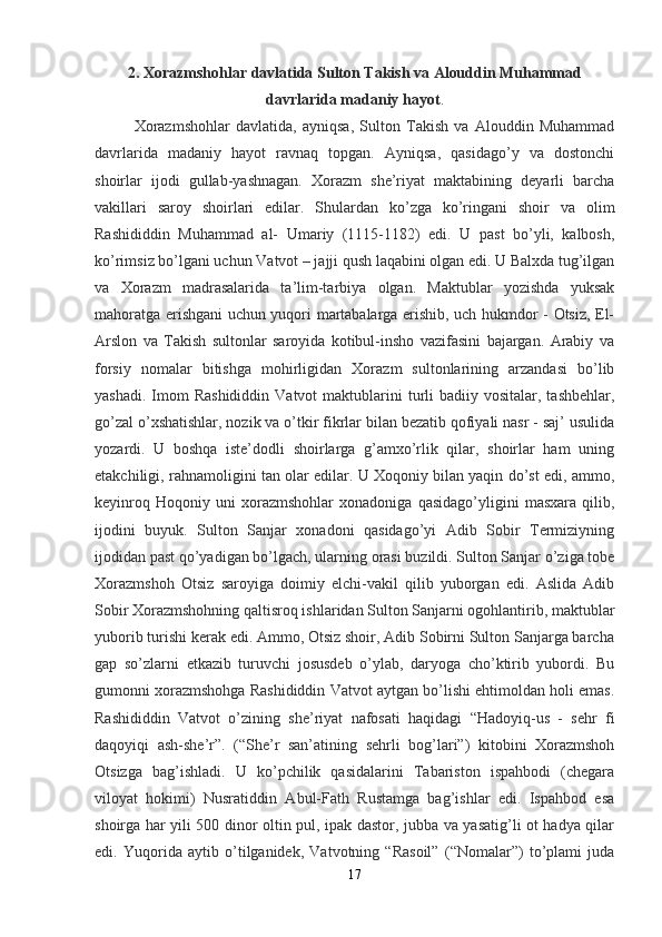 2. Xorazmshohlar davlatida Sulton Takish va Alouddin Muhammad
davrlarida madaniy hayot .
Xorazmshohlar   davlatida,   ayniqsa,   Sulton   Takish   va   Alouddin   Muhammad
davrlarida   madaniy   hayot   ravnaq   topgan.   Ayniqsa,   qasidago’y   va   dostonchi
shoirlar   ijodi   gullab-yashnagan.   Xorazm   she’riyat   maktabining   deyarli   barcha
vakillari   saroy   shoirlari   edilar.   Shulardan   ko’zga   ko’ringani   shoir   va   olim
Rashididdin   Muhammad   al-   Umariy   (1115-1182)   edi.   U   past   bo’yli,   kalbosh,
ko’rimsiz bo’lgani uchun Vatvot – jajji qush laqabini olgan edi. U Balxda tug’ilgan
va   Xorazm   madrasalarida   ta’lim-tarbiya   olgan.   Maktublar   yozishda   yuksak
mahoratga erishgani uchun yuqori martabalarga erishib, uch hukmdor - Otsiz, El-
Arslon   va   Takish   sultonlar   saroyida   kotibul-insho   vazifasini   bajargan.   Arabiy   va
forsiy   nomalar   bitishga   mohirligidan   Xorazm   sultonlarining   arzandasi   bo’lib
yashadi.  Imom   Rashididdin  Vatvot   maktublarini   turli   badiiy vositalar,  tashbehlar,
go’zal o’xshatishlar, nozik va o’tkir fikrlar bilan bezatib qofiyali nasr - saj’ usulida
yozardi.   U   boshqa   iste’dodli   shoirlarga   g’amxo’rlik   qilar,   shoirlar   ham   uning
etakchiligi, rahnamoligini tan olar edilar. U Xoqoniy bilan yaqin do’st edi, ammo,
keyinroq   Hoqoniy   uni   xorazmshohlar   xonadoniga   qasidago’yligini   masxara   qilib,
ijodini   buyuk.   Sulton   Sanjar   xonadoni   qasidago’yi   Adib   Sobir   Termiziyning
ijodidan past qo’yadigan bo’lgach, ularning orasi buzildi. Sulton Sanjar o’ziga tobe
Xorazmshoh   Otsiz   saroyiga   doimiy   elchi-vakil   qilib   yuborgan   edi.   Aslida   Adib
Sobir Xorazmshohning qaltisroq ishlaridan Sulton Sanjarni ogohlantirib, maktublar
yuborib turishi kerak edi. Ammo, Otsiz shoir, Adib Sobirni Sulton Sanjarga barcha
gap   so’zlarni   etkazib   turuvchi   josusdeb   o’ylab,   daryoga   cho’ktirib   yubordi.   Bu
gumonni xorazmshohga Rashididdin Vatvot aytgan bo’lishi ehtimoldan holi emas.
Rashididdin   Vatvot   o’zining   she’riyat   nafosati   haqidagi   “Hadoyiq-us   -   sehr   fi
daqoyiqi   ash-she’r”.   (“She’r   san’atining   sehrli   bog’lari”)   kitobini   Xorazmshoh
Otsizga   bag’ishladi.   U   ko’pchilik   qasidalarini   Tabariston   ispahbodi   (chegara
viloyat   hokimi)   Nusratiddin   Abul-Fath   Rustamga   bag’ishlar   edi.   Ispahbod   esa
shoirga har yili 500 dinor oltin pul, ipak dastor, jubba va yasatig’li ot hadya qilar
edi.   Yuqorida   aytib   o’tilganidek,   Vatvotning   “Rasoil”   (“Nomalar”)   to’plami   juda
17 