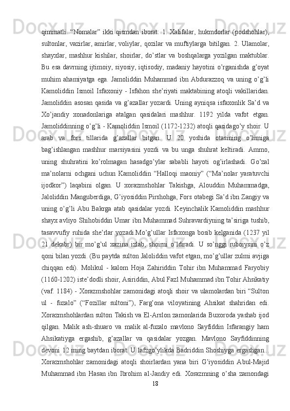 qimmatli.   “Nomalar”   ikki   qismdan   iborat:   1.   Xalifalar,   hukmdorlar   (podshohlar),
sultonlar,   vazirlar,   amirlar,   voliylar,   qozilar   va   muftiylarga   bitilgan.   2.   Ulamolar,
shayxlar,   mashhur   kishilar,   shoirlar,   do’stlar   va   boshqalarga   yozilgan   maktublar.
Bu esa  davrning ijtimoiy, siyosiy,  iqtisodiy, madaniy hayotini  o’rganishda  g’oyat
muhim   ahamiyatga   ega.   Jamoliddin   Muhammad   ibn   Abdurazzoq   va   uning   o’g’li
Kamoliddin  Ismoil   Isfaxoniy   -   Isfahon  she’riyati   maktabining   atoqli   vakillaridan.
Jamoliddin   asosan   qasida   va   g’azallar   yozardi.   Uning   ayniqsa   isfaxonlik   Sa’d   va
Xo’jandiy   xonadonlariga   atalgan   qasidalari   mashhur.   1192   yilda   vafot   etgan.
Jamoliddinning o’g’li - Kamoliddin Ismoil (1172-1232) atoqli qasidago’y shoir. U
arab   va   fors   tillarida   g’azallar   bitgan.   U   20   yoshida   otasining   o’limiga
bag’ishlangan   mashhur   marsiyasini   yozdi   va   bu   unga   shuhrat   keltiradi.   Ammo,
uning   shuhratini   ko’rolmagan   hasadgo’ylar   sababli   hayoti   og’irlashadi.   Go’zal
ma’nolarni   ochgani   uchun   Kamoliddin   “Halloqi   maoniy”   (“Ma’nolar   yaratuvchi
ijodkor”)   laqabini   olgan.   U   xorazmshohlar   Takishga,   Alouddin   Muhammadga,
Jaloliddin Manguberdiga, G’iyosiddin Pirshohga, Fors otabegi Sa’d ibn Zangiy va
uning   o’g’li   Abu   Bakrga   atab   qasidalar   yozdi.   Keyinchalik   Kamoliddin   mashhur
shayx avliyo Shihobiddin Umar ibn Muhammad Suhravardiyning ta’siriga tushib,
tasavvufiy   ruhida   she’rlar   yozadi.Mo’g’ullar   Isfaxonga   bosib   kelganida   (1237   yil
21   dekabr)   bir   mo’g’ul   xazina   izlab,   shoirni   o’ldiradi.   U   so’nggi   ruboiysini   o’z
qoni bilan yozdi. (Bu paytda sulton Jaloliddin vafot etgan, mo’g’ullar zulmi avjiga
chiqqan   edi).   Molikul   -   kalom   Hoja   Zahiriddin   Tohir   ibn   Muhammad   Faryobiy
(1160-1202) iste’dodli shoir, Asiriddin, Abul Fazl Muhammad ibn Tohir Ahsikatiy
(vaf. 1184) - Xorazmshohlar zamonidagi  atoqli shoir va ulamolardan biri “Sulton
ul   -   fuzalo”   (“Fozillar   sultoni”),   Farg’ona   viloyatining   Ahsikat   shahridan   edi.
Xorazmshohlardan sulton Takish va El-Arslon zamonlarida Buxoroda yashab ijod
qilgan.   Malik   ash-shuaro   va   malik   al-fuzalo   mavlono   Sayfiddin   Isfarangiy   ham
Ahsikatiyga   ergashib,   g’azallar   va   qasidalar   yozgan.   Mavlono   Sayfiddinning
devoni 12 ming baytdan iborat. U lafzgo’ylikda Badriddin Shoshiyga ergashgan...
Xorazmshohlar   zamonidagi   atoqli   shoirlardan   yana   biri   G’iyosiddin   Abul-Majid
Muhammad   ibn   Hasan   ibn   Ibrohim   al-Jandiy   edi.   Xorazmning   o’sha   zamondagi
18 