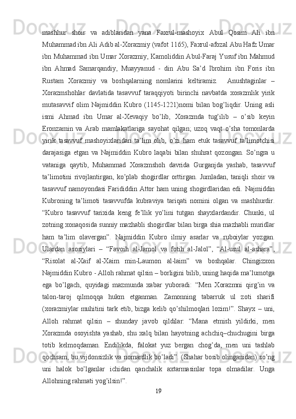 mashhur   shoir   va   adiblaridan   yana   Faxrul-mashoyix   Abul   Qosim   Ali   ibn
Muhammad ibn Ali Adib al-Xorazmiy (vafot 1165), Faxrul-afozal Abu Hafz Umar
ibn Muhammad ibn Umar Xorazmiy, Kamoliddin Abul-Faraj Yusuf ibn Mahmud
ibn   Ahmad   Samarqandiy,   Muayyanud   -   din   Abu   Sa’d   Ibrohim   ibn   Foris   ibn
Rustam   Xorazmiy   va   boshqalarning   nomlarini   keltiramiz.     Anushtaginlar   –
Xorazmshohlar   davlatida   tasavvuf   taraqqiyoti   birinchi   navbatda   xorazmlik   yirik
mutasavvif   olim   Najmiddin   Kubro   (1145-1221)nomi   bilan   bog’liqdir.   Uning   asli
ismi   Ahmad   ibn   Umar   al-Xevaqiy   bo’lib,   Xorazmda   tug’ilib   –   o’sib   keyin
Eronzamin   va   Arab   mamlakatlariga   sayohat   qilgan;   uzoq   vaqt   o’sha   tomonlarda
yirik   tasavvuf   mashoyixlaridan   ta’lim   olib,   o’zi   ham   etuk   tasavvuf   ta’limotchisi
darajasiga   etgan   va   Najmiddin   Kubro   laqabi   bilan   shuhrat   qozongan.   So’ngra   u
vataniga   qaytib,   Muhammad   Xorazmshoh   davrida   Gurganjda   yashab,   tasavvuf
ta’limotini   rivojlantirgan,   ko’plab   shogirdlar   orttirgan.   Jumladan,   taniqli   shoir   va
tasavvuf   namoyondasi   Farididdin   Attor   ham   uning   shogirdlaridan   edi.  Najmiddin
Kubroning   ta’limoti   tasavvufda   kubraviya   tariqati   nomini   olgan   va   mashhurdir.
“Kubro   tasavvuf   tarixida   keng   fe’llik   yo’lini   tutgan   shayxlardandir.   Chunki,   ul
zotning xonaqosida sunniy mazhabli shogirdlar bilan birga shia mazhabli muridlar
ham   ta’lim   olavergan”.   Najmiddin   Kubro   ilmiy   asarlar   va   ruboiylar   yozgan.
Ulardan   asosiylari   –   “Favoih   al-Jamol   va   fotih   al-Jalol”,   “Al-usul   al-ashara”,
“Risolat   al-Xaif   al-Xaim   min-Laumon   al-laim”   va   boshqalar.   Chingizxon
Najmiddin Kubro - Alloh rahmat qilsin – borligini bilib, uning haqida ma’lumotga
ega   bo’lgach,   quyidagi   mazmunda   xabar   yuboradi:   “Men   Xorazmni   qirg’in   va
talon-taroj   qilmoqqa   hukm   etganman.   Zamonning   tabarruk   ul   zoti   sharifi
(xorazmiylar   muhitini   tark   etib,   bizga   kelib   qo’shilmoqlari   lozim!”.   Shayx   –   uni,
Alloh   rahmat   qilsin   –   shunday   javob   qildilar:   “Mana   etmish   yildirki,   men
Xorazmda   osoyishta   yashab,   shu   xalq   bilan   hayotning   achchiq–chuchugini   birga
totib   kelmoqdaman.   Endilikda,   falokat   yuz   bergan   chog’da,   men   uni   tashlab
qochsam, bu vijdonsizlik va nomardlik bo’ladi”. (Shahar bosib olinganidan) so’ng
uni   halok   bo’lganlar   ichidan   qanchalik   axtarmasinlar   topa   olmadilar.   Unga
Allohning rahmati yog’ilsin!”. 
19 