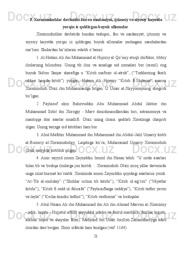 3 .  Xorazmshohlar   davlatida   fan   va   madaniyat ,  ijtimoiy   va   siyosiy   hayotda
yorqin   iz   qoldirgan   buyuk   allomalar .
Xorazmshohlar   davlatida   bundan   tashqari ,   fan   va   madaniyat ,   ijtimoiy   va
siyosiy   hayotda   yorqin   iz   qoldirgan   buyuk   allomalar   yashagani   manbalardan
ma ’ lum .  Shulardan   ba ’ zilarini   eslatib   o ’ tamiz :
1.  Al - Hakim   Ali   ibn   Muhammad   al - Hijoziy   al - Qo ’ iniy   atoqli   shifokor ,  tibbiy
ilmlarning   bilimdoni .   Uning   tib   ilmi   va   amaliga   oid   nomalari   bor   ( rasoil )   eng
buyuk   Sulton   Sanjar   sharafiga   u   “ Kitob   mafoxir   ul - atrok ”,   (“ Turklarning   faxrli
ishlari   haqida   kitob ”)   yozgan .   Hakim   Ali   Hijoziy   “ Kitob   fi - l - hikmat ”   asarini
Xorazmshoh   Otsiz   ibn   Muhammadga   bitgan .   U   Umar   al - Xayyomiyning   shogirdi
bo ’ lgan .
2.   Faylasuf   olim   Bahovuddin   Abu   Muhammad   Abdul   Jabbor   ibn
Muhammad   Sobit   ibn   Xorogiy   -   Marv   donishmandlaridan   biri ,   astranomiya   va
mantiqqa   doir   asarlar   muallifi .   Otsiz   uning   ilmini   qadrlab   Xorazmga   chaqirib
olgan .  Uning   tarixga   oid   kitoblari   ham   bor .
3.   Abul - Mafohir   Muhammad   ibn   Muhammad   ibn   Abdul – Jalil   Umariy   kotib
al - Buxoriy   al - Xorazmshohiy .   Laqabiga   ko ’ ra ,   Muhammad   Umariy   Xorazmshoh
Otsiz   saroyida   kotiblik   qilgan .
4.   Amir   sayyid   imom   Zayniddin   Ismoil   ibn   Hasan   tabib .   “ U   nodir   asarlari
bilan   tib   va   boshqa   ilmlarga   jon   kiritdi  ...  Xorazmshoh   Otsiz   uzoq   yillar   davomida
unga   izzat - hurmat   ko ’ rsatdi .  Xorazmda   imom   Zayniddin   quyidagi   asarlarini   yozdi :
“ At - Tib   al - mulukiy ”   (“ Shohlar   uchun   tib   kitobi ”),   “ Kitob   ul - ag ’ roz ”   (“ Niyatlar
kitobi ”), “ Kitob   fi   radd   ul - falosifa ” (“ Faylasuflarga   raddiya ”), “ Kitob   tadbir   yavm
va   layla ” (“ Kecha - kundiz   tadbiri ”), “ Kitob   vasfnoma ”  va   boshqalar .
5.  Abul - Hasan   Ali   ibn   Muhammad   ibn   Ali   ibn   Ahmad   Marvon   al - Xorazmiy
-  adib ,  laqabi  -  Hujjatul - afozil   sayyiddul   udabo   va   faxrul - mashoix  ( fozillar   hujjati ,
adiblar   hojati   va   shayxlar   faxri ).   Mahmud   ibn   Umar   Jorilloh   Zamaxshariyga   adab
ilmidan   dars   bergan .  Shoir   sifatida   ham   tanilgan  ( vaf . 1164)
21 